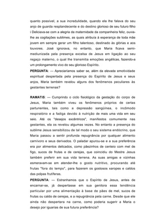 quanto possível, a sua incredulidade, quando ela lhe falava do seu
anjo de guarda resplandecente e do destino glorioso de seu futuro filho
i Deliciava-se com a alegria da maternidade da companheira feliz, ouvia-
lhe as cogitações sublimes, as quais atribuía à esperança de toda mãe
jovem em sempre gerar um filho talentoso, destinado às glórias e aos
louvores.   José   ignorava,   no   entanto,   que   Maria   ficava   semi-
mediunizada pela presença excelsa de Jesus em ligação ao seu
regaço materno, o qual lhe transmitia emoções angélicas, fazendo-a
um prolongamento vivo do seu glorioso Espírito.
PERGUNTA: — Apreciaríamos saber se, além da elevada emotividade
espiritual despertada pela presença do Espírito de Jesus e seus
anjos, Maria também revelou alguns dos fenômenos peculiares às
gestantes terrenas?


RAMATíS: — Cumprindo o ciclo fisiológico da gestação do corpo de
Jesus, Maria também viveu os fenômenos próprios de certas
parturientes, tais como a depressão sangüínea,               o   incômodo
respiratório e a fadiga devido à nutrição de mais uma vida em seu
seio. Até os "desejos excêntricos", manifestos comumente nas
gestantes, ela os revelou algumas vezes. No entanto a presença do
sublime Jesus sensibilizou de tal modo o seu sistema endócrino, que
Maria passou a sentir profunda repugnância por qualquer alimento
carnívoro e seus derivados. O paladar apurou-se e a sua preferência
era por alimentos delicados, como pãezinhos de centeio com mel de
figo, sucos de frutas e de cerejas, que coincidiu do Mestre Jesus
também preferir em sua vida terrena. As suas amigas e vizinhas
esmeravam-se em atender-lhe o gosto nutritivo, procurando até
frutas "fora do tempo", para fazerem os gostosos xaropes e caldos
das polpas frutíferas.
PERGUNTA: — Estranhamos que o Espírito de Jesus, antes de
encarnar-se, já despertasse em sua genitora essa                 tendência
particular por uma alimentação à base de pães de mel, sucos de
frutas ou caldo de cerejas, e a repugnância pela carne. Desde que ele
ainda não despertara na carne, como poderia sugerir a Maria o
desejo por iguarias de sua futura preferência?
 