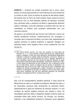 RAMATíS: — Entrando em contato novamente com a carne, Jesus
passou a evocar psiquicamente as reminiscências de suas existências
já vividas no orbe. Como se tratava de espírito de alta estirpe sideral,
ele sempre viveu na Terra, de modo simples, frugal, avesso à carne e
nutrindo-se com as mais delicadas dádivas da Natureza, incutindo
bons estímulos sobre o psiquismo de Maria e sugerindo-lhe alimentos
sadios e delicados, como ele realmente os preferia toda vez que se
manifestava na matéria, pois condiziam eletivamente com sua
natureza superior.
Os gostos e as preferências que haviam sido habituais a Jesus nas
últimas existências terrenas, transformaram-se em evocações a
convergir para o psiquismo de Maria, sua futura mãe, despertando-lhe
reações químicas no sistema endócrino e sugerindo "desejos" por
alimentos sadios, como vegetais, frutos, sucos e pãezinhos com mel
de figo (2).


(2) Em nossa família ocorreu um caso que justifica as asser-ções de
   Ramatis. S. L. F., nossa parenta, quando grávida de seu segundo filho,
   passou a detestar a carne que tanto apreciava, manifestando repugnância
   instintiva e violenta ao simples olíato de alimentos carnívoros. Passou a
   nutrir-se quase que exclusivamente de arroz e saladas, deteando os
   seus familiares receosos de uma anemia em fase tão delicada, os quais
   não puderam demovê-la dessa alimentação. Finalmente, nasceu-lhe o filho,
   o qual, apesar de descender de pais brasileiros, tem a fisionomia exata
   de um indo-chinês, avesso a qualquer tipo de carnes ou derivados e se
   alimentando com arroz e ovos. Hoje, moço de 22 anos, é admirador das
   músicas do Oriente, principalmente a ópera "Turandot", de Puccini, cujo
   enredo e musicalidade se passam na Indochina, terra de Ra-matís. Aliás,
   mais tarde, soubemos que ele fora realmente dançarino de cerimonial
   religioso num pagode da China, na divisa com a índia.

──────

Sob a lei de correspondência vibratória espiritual, o corpo carnal de
Maria tornou-se a tela ou o revelador do psiquismo delicado de Jesus; e
as impressões psíquicas dele ativaram-lhe os estímulos físicos,
despertando-lhe o gosto por alimentos de natureza superior; e a sua
condição de espírito angélico provocou seu repúdio à carne. As
recordações associam idéias e despertam desejos conforme sejam as
evocações feitas pela mente humana. As crianças, por exemplo,
aceleram o seu metabolismo endócrino e produzem sucos digestivos
 