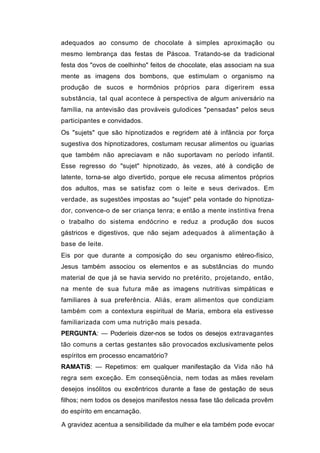 adequados ao consumo de chocolate à simples aproximação ou
mesmo lembrança das festas de Páscoa. Tratando-se da tradicional
festa dos "ovos de coelhinho" feitos de chocolate, elas associam na sua
mente as imagens dos bombons, que estimulam o organismo na
produção de sucos e hormônios próprios para digerirem essa
substância, tal qual acontece à perspectiva de algum aniversário na
família, na antevisão das prováveis gulodices "pensadas" pelos seus
participantes e convidados.
Os "sujets" que são hipnotizados e regridem até à infância por força
sugestiva dos hipnotizadores, costumam recusar alimentos ou iguarias
que também não apreciavam e não suportavam no período infantil.
Esse regresso do "sujet" hipnotizado, às vezes, até à condição de
latente, torna-se algo divertido, porque ele recusa alimentos próprios
dos adultos, mas se satisfaz com o leite e seus derivados. Em
verdade, as sugestões impostas ao "sujet" pela vontade do hipnotiza-
dor, convence-o de ser criança tenra; e então a mente instintiva frena
o trabalho do sistema endócrino e reduz a produção dos sucos
gástricos e digestivos, que não sejam adequados à alimentação à
base de leite.
Eis por que durante a composição do seu organismo etéreo-físico,
Jesus também associou os elementos e as substâncias do mundo
material de que já se havia servido no pretérito, projetando, então,
na mente de sua futura mãe as imagens nutritivas simpáticas e
familiares à sua preferência. Aliás, eram alimentos que condiziam
também com a contextura espiritual de Maria, embora ela estivesse
familiarizada com uma nutrição mais pesada.
PERGUNTA: — Poderíeis dizer-nos se todos os desejos extravagantes
tão comuns a certas gestantes são provocados exclusivamente pelos
espíritos em processo encamatório?
RAMATíS: — Repetimos: em qualquer manifestação da Vida não há
regra sem exceção. Em conseqüência, nem todas as mães revelam
desejos insólitos ou excêntricos durante a fase de gestação de seus
filhos; nem todos os desejos manifestos nessa fase tão delicada provêm
do espírito em encarnação.

A gravidez acentua a sensibilidade da mulher e ela também pode evocar
 