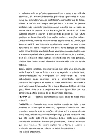 no subconsciente os próprios gostos nutritivos e desejos da infância
esquecida, ou mesmo preferências por certas guloseimas e frutos
raros, que estimulam "deseios excêntricos" e manifestos fora de época.
Porém, a maioria dos desejos extemporâneos da mulher no período
gestativo, são realmente provocados pelos espíritos que se ligam ao
ventre materno durante a sua encarnação. No entanto, as almas
sublimes elevam e apuram a sensibilidade psíquica de sua futura
genitora ao transmitirem-lhe impressões sadias e reflexões nobres.
Certos espíritos, como os iogas ou líderes espiritualistas do Oriente, que
foram no pretérito absolutamente vegetarianos, quando se reencarnam
novamente na Terra, despertam em suas mães desejos por certas
frutas como tâmaras, azeitonas, figos, vegetais e sucos delicados, que
eram de sua preferência no passado. Mas as almas torpes e infelizes,
além de semearem idéias lúbricas e conturbadas em suas genitoras,
também lhes fazem preferir alimentos incompatíveis com sua índole
habitual.

Jesus, espírito angélico, influenciava sua mãe para uma alimentação
sadia, frugal e à base de frutas e sucos de vegetais; no entanto, Nero,
Tamerlão^Rasputin      ou   Heliogábalo,    ao   renascerem    na   carne
estimularam     suas    genitoras    para    a   alimentação   carnívora
repulsiva, impregnada de álcool ou fortes condimentos. Enouanto o
espírito formoso de Maria deu vida a Jesus, Cordeiro de Deus, Agripina
gerou Nero, alma cruel e degradada em sua época; fato que nos
comprova a perfeita sintonia da lei de afinidade espiritual.
PERGUNTA: — Poderíeis exemplificar-nos esses casos de modo mais
objetivo?
RAMATÍS: — Suponde que certo espírito oriundo da índia e em
processo de encarnação no Ocidente, vegetariano absoluto em vidas
pretéritas, transmite suas impressões psíquicas sobre a mente de sua
futura mãe, despertando-lhe desejos por algo que ele apreciava, mas
que não existe onde irá se encarnar. Então, neste caso certas
parturientes manifestam desejos por guloseimas, frutas ou alimentos
que elas mesmas não sabem explicar-lhes a forma, o sabor e a
qualidade, porque apenas refletem os estímulos só conheci-
do espírito encarnante.
 