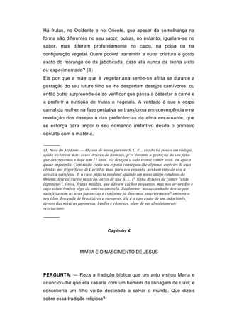 Há frutas, no Ocidente e no Oriente, que apesar da semelhança na
forma são diferentes no seu sabor; outras, no entanto, igualam-se no
sabor, mas diferem profundamente no caldo, na polpa ou na
configuração vegetal. Quem poderá transmitir a outra criatura o gosto
exato do morango ou da jaboticada, caso ela nunca os tenha visto
ou experimentado? (3)
Eis por que a mãe que é vegetariana sente-se aflita se durante a
gestação do seu futuro filho se lhe despertam desejos carnívoros; ou
então outra surpreende-se ao verificar que passa a detestar a carne e
a preferir a nutrição de frutas e vegetais. A verdade é que o corpo
carnal da mulher na fase gestativa se transforma em convergência e na
revelação dos desejos e das preferências da alma encarnante, que
se esforça para impor o seu comando instintivo desde o primeiro
contato com a matéria.

──────
(3) Nota do Médium: — O caso de nossa parenta S. L. F... citado há pouco em rodapé,
ajuda a clarear mais esses dizeres de Ramatís, p^is durante a gestação do seu filho
que descrevemos e hoje tem 22 anos, ela desejou a todo transe comer uvas, em época
quase imprópila. Com muito custo seu esposo conseguiu-lhe algumas espécies ãt uvas
obtidas nos frigoríficos de Curitiba; mas, para seu espanto, nenhum tipo de uva a
deixava satisfeita. E o caso parecia insolúvel, quando um nosso amigo estudioso do
Oriente, teve excelente intuição, certo de que S. L. P. tinha desejos de comer "uvas
japonesas", isto é, frutas miúdas, que dão em cachos pequenos, mas nos arvoredos e
cujo sabor lembra algo da ameixa amarela. Realmente, nossa cunhada deu-se por
satisfeita com as uvas japonesas e conforme já dissemos anteriormente* embora o
seu filho descenda de brasileiros e europeus, êle é o tipo exato de um indochinês,
devoto das músicas japonesas, hindus e chinesas, além de ser absolutamente
vegetariano.

──────


                                    Capítulo X



                    MARIA E O NASCIMENTO DE JESUS




PERGUNTA: — Reza a tradição bíblica que um anjo visitou Maria e
anunciou-lhe que ela casaria com um homem da linhagem de Davi; e
conceberia um filho varão destinado a salvar o mundo. Que dizeis
sobre essa tradição religiosa?
 