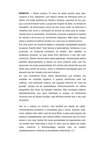 RAMATíS: — Maria contava 15 anos de idade quando seus pais,
Joaquim e Ana, faleceram, com alguns meses de diferença entre os
óbitos. Foi então acolhida por Sünão e Eleazar, parentes de seu pai,
que a encaminharam para o grupo das Virgens de Sião, no templo de
Jerusalém. Ali permaneceu cerca de dois anos, onde se dedicava a
trabalhos tais como a confecção de túnicas de seda para as moças,
mantos para os sacerdotes, ornamentos, enxovais e pequenos tapetes
de veludo e de lã para as cerimônias religiosas. Além disso, tocava
citara e cantava os salmos de Davi, em. coro com as demais jovens.
Era uma jovem de raríssima belesa e avançada sensibilidade psíquica
na época. Espírito dócil, "todo ternura e benevolência, fortaleceu a sua
juventude no ambiente monástico do templo, sem rebeldia ou
problemas emotivos, no qual ainda mais aprimorou o seu alto dom
mediúnico. Desde menina tinha visões espirituais, reconhecendo velhos
parentes desencarnados e depois os seus próprios pais, que lhe
apareciam de modo surpreendente. Em sonhos eles diziam-lhe que ela
ainda seria rainha do mundo, como a mediadora consagrada para um
elevado anjo em missão junto aos homens.
Em sua consciência física, Maria desconhecia que também era
entidade de condição angélica; e quando identificava pela sua
vidência, uma belíssima criatura, ela supunha tratar-se do "anjo de
guarda", porque ele se assemelhava, fisionomicamente, às velhas
oleografias dos anjos da tradição hebraica. Não conseguia explicar
satisfatoriamente aos seus familiares e amigos os fenômenos
incomuns que se davam consigo, mas afirmava sempre que o seu anjo
de guarda


não só a visitava cm sonhos, mas também em estado de vigília,
ministrando-lhe conselhos e orientações para o futuro. Quando José,
viúvo, embora mais velho e pai de cinco filhos, a pediu para esposa, ela
aceitou-o imediatamente, sem mesmo refletir, explicando que há muito
tempo o seu anjo tutelar lhe havia aconselhado tal esponsalício com
um homem bem mais idoso e viúvo. E' óbvio que se tratava de visões
reais,   conforme   a   fenomenologia     espírita   hoje   as   explica
satisfatoriamente mediante as faculdades mediúnicas (1).
 