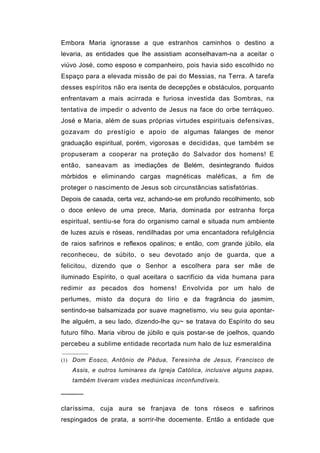 Embora Maria ignorasse a que estranhos caminhos o destino a
levaria, as entidades que lhe assistiam aconselhavam-na a aceitar o
viúvo José, como esposo e companheiro, pois havia sido escolhido no
Espaço para a elevada missão de pai do Messias, na Terra. A tarefa
desses espíritos não era isenta de decepções e obstáculos, porquanto
enfrentavam a mais acirrada e furiosa investida das Sombras, na
tentativa de impedir o advento de Jesus na face do orbe terráqueo.
José e Maria, além de suas próprias virtudes espirituais defensivas,
gozavam do prestígio e apoio de algumas falanges de menor
graduação espiritual, porém, vigorosas e decididas, que também se
propuseram a cooperar na proteção do Salvador dos homens! E
então, saneavam as imediações de Belém, desintegrando fluidos
mórbidos e eliminando cargas magnéticas maléficas, a fim de
proteger o nascimento de Jesus sob circunstâncias satisfatórias.
Depois de casada, certa vez, achando-se em profundo recolhimento, sob
o doce enlevo de uma prece, Maria, dominada por estranha força
espiritual, sentiu-se fora do organismo carnal e situada num ambiente
de luzes azuis e róseas, rendilhadas por uma encantadora refulgência
de raios safirinos e reflexos opalinos; e então, com grande júbilo, ela
reconheceu, de súbito, o seu devotado anjo de guarda, que a
felicitou, dizendo que o Senhor a escolhera para ser mãe de
iluminado Espírito, o qual aceitara o sacrifício da vida humana para
redimir as pecados dos homens! Envolvida por um halo de
perlumes, misto da doçura do lírio e da fragrância do jasmim,
sentindo-se balsamizada por suave magnetismo, viu seu guia apontar-
lhe alguém, a seu lado, dizendo-lhe qu~ se tratava do Espírito do seu
futuro filho. Maria vibrou de júbilo e quis postar-se de joelhos, quando
percebeu a sublime entidade recortada num halo de luz esmeraldina

(1) Dom Eosco, Antônio de Pádua, Teresinha de Jesus, Francisco de
   Assis, e outros luminares da Igreja Católica, inclusive alguns papas,
   também tiveram visões mediúnicas inconfundíveis.

─────

claríssima, cuja aura se franjava de tons róseos e safirinos
respingados de prata, a sorrir-lhe docemente. Então a entidade que
 