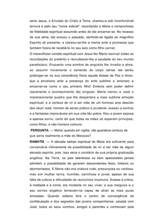 seria Jesus, o Enviado do Cristo à Terra, chamou-a sob inconfundível
ternura e pelo seu "nome sideral", recordando a Maria o compromisso
de fidelidade espiritual assumido antes de ela encarnar-se. No recesso
de sua alma, ela evocou o passado, sentindo-se ligada ao magnífico
Espírito ali presente, e clareou-se-lhe a mente ante a promessa que
também fizera de recebê-lo no seu seio como filho carnal.
O maravilhoso contato espiritual com Jesus fez Maria reavivar todas as
recordações do pretérito e recrudescer-lhe a saudade do seu mundo
paradisíaco. Enquanto uma sombra de angústia lhe invadia a alma,
ao assumir novamente o comando do corpo carnal, ela sentiu
prolongar-se na sua consciência física aquele êxtase de Paz e Amor,
que a envolvera ante a presença do ente sublime e amoroso a
encarnar-se como o seu primeiro filho! Embora sem poder definir
claramente o acontecimento tão singular, Maria narrou a José o
impressionante quadro que lhe despertara a mais sublime emoção
espiritual, e a certeza de vir a ser mãe de um formoso anjo descido
dos céus! José, homem de senso prático e prudente, avesso a sonhos
e a fantasias improváveis em sua vida tão pobre, fitou a jovem esposa
e apenas sorriu, certo de que todas as mães só esperam príncipes,
como filhos, e não homens comuns.
PERGUNTA: — Maria, quando em vigília, não guardava certeza de
que seria realmente a mãe do Messias?
RAMATÍS: — A elevada estirpe espiritual de Maria era suficiente para
convencê-la intimamente da possibilidade de vir a ser mãe de algum
elevado espírito, pois .isso seria o corolário de sua própria graduação
angélica. Na Terra, os pais talentosos ou bem apessoados jamais
admitem a possibilidade de gerarem descendentes feios, imbecis ou
atormentados. E Maria não era criatura rude, presunçosa ou vaidosa,
mas sim mulher terna, humilde, carinhosa e jovial, apesar de sua
falta de cultura e dificuldade de raciocínios incomuns. Avessa à crítica,
à maldade e à ironia, era modesta no seu viver; a sua meiguice e o
seu sorriso angélico tornavam-na capaz de atrair as mais puras
amizades. Quando solteira fora o centro de convergência da
confabulação e dos segredos das jovens companheiras; casada com
José, todos os seus vizinhos, amigos e parentes a conheciam pela
 