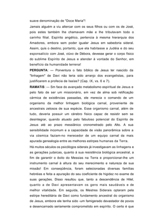suave denominação de "Doce Maria"!
Jamais alguém a viu altercar com os seus filhos ou com os de José,
pois estes também lhe chamavam mãe e lhe tributavam todo o
carinho filial. Espírito angélico, pertencia à mesma hierarquia dos
Amadores, embora sem poder igualar Jesus em sabedoria sideral.
Assim, quis o destino, portanto, que ela habitasse a Judéia e do seu
esponsalício com José, viúvo de Débora, devesse gerar o corpo físico
do sublime Espírito de Jesus e atender à vontade do Senhor, em
benefício da humanidade terrena!
PERGUNTA: — Porventura o fato bíblico de Jesus ter nascido da
"linhagem" de Davi não teria sido arranjo dos evangelistas, para
justificarem a profecia de Isaías? (Cap. IX, vs. 6 e 7).
RAMATíS: — Sm face do avançado metabolismo espiritual de Jesus e
pelo fato de ser um missionário, em vez de alma sob retificação
cármica de existências passadas, ele merecia o comando de um
organismo da melhor linhagem biológica carnal, proveniente de
ancestrais zelosos de sua espécie. Esse organismo carnal, além de
tudo, deveria possuir um cérebro físico capaz de resistir sem se
desintegrar, quando atuado pelo fabuloso potencial do Espírito de
Jesus até ao prazo messiânico cronometrado pelo Alto. A sua
sensibilidade incomum e a capacidade de visão panorâmica sobre a
via cósmica faziam-no merecedor de um equipo carnal da mais
apurada genealogia entre as melhores estirpes humanas da Terra.
Há muitos séculos os psicólogos siderais já investigavam as linhagens e
as gerações judaicas, quanto à sua resistência biológica ancestral, a
fim de garantir o êxito do Messias na Terra e proporcionar-lhe um
instrumento carnal à altura do seu merecimento e natureza de sua
missão! Em conseqüência, foram selecionadas diversas famílias
hebréias e feita a apuração do seu coeficiente de higidez no exame de
suas gerações. Disso resultou que, tanto a descendência de Hilel,
quanto a de Davi apresentavam os gens mais saudáveis e de
melhor vitalidade. Em seguida, os Mestres Siderais optaram pela
estirpe hereditária de Davi como fundamento ancestral do organismo
de Jesus, embora ele tenha sido -um famigerado devastador de povos
e desencarnado seriamente comprometido em espírito. O certo é que
 