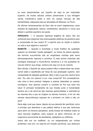 os seus descendentes, por orgulho de raça ou por inspiração
superior, há muitos séculos vinham preservando a sua linhagem
carnal, mantendo-a sadia e com um equipo nervoso de alta
sensibilidade, adequado para as atividades do Messias, na Terra.
Os últimos remanescentes de Davi não só eram vegetarianos, como
avessos às especiarias, tóxicos, condimentos, alcoólicos e vícios que
afetam o perfeito equilíbrio da saúde.

PERGUNTA: — A natureza espiritual angélica de Jesus não era
suficiente para dispensar tais preocupações seletivas da genética para
a composição do seu corpo? E' o espírito que se impõe à matéria
ou esta é que algema o espírito?
RAMATÍS: — Quando é enxertada a muda frutífera de qualidade
superior no chamado "cavalo selvagem", ou tronco da planta agreste,
ela termina sucumbindo sob as vergônteas nutridas pela seiva
demasiadamente vigorosa e primitiva. O mais exímio motorista não
consegue sobrepujar a insuficiência mecânica e a má qualidade do
veículo inferior que dirige, embora ele seja um ás do volante.
Sem dúvida, o Espírito de Jesus poderia influir e desenvolver seu corpo
carnal sadio e equilibrado por força de sua graduação superior, sem
necessidade de seleções genéticas. Mas o fato é que ele mesma teria
dito: "Eu não vim destruir a Lei, mas cumpri-la!" Em conseqüência,
não viera à terra produzir milagres e praticar distorsões ou exercer
privilégios, mas apenas cumprir a vontade do Pai que está nos
céus! O principal fundamento de sua missão junto à humanidade
terrena era o de servir-se das mesmas oportunidades e submeter-se
às mesmas leis a que se cingiam os demais homens, a fim de não
semear desconfianças capazes de o tornarem um ídolo e não um
guia!
Seria algo cruel que Jesus, depois da sua descida tão sacrificial, como
o príncipe que abandona o seu palácio feérico e sua paz venturosa
para servir os homens pecadores, ainda tivesse de mobilizar todos os
seus recursos angélicos, para superar os gens inferiores de um
organismo proveniente de alcoólatras, epilépticos ou sifilíticos.
Jesus não era um malfeitor, ou um estigmatizado por crimes
pretéritos; mas sim, um espírito em missão sacrificial, que abdicava
 