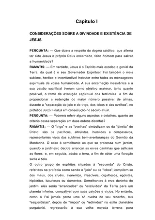 Capítulo I

CONSIDERAÇÕES SOBRE A DIVINDADE E EXISTÊNCIA DE
JESUS

PERGUNTA: — Que dizeis a respeito do dogma católico, que afirma
ter sido Jesus o próprio Deus encarnado, feito homem para salvar
a humanidade?
RAMATfS: — Em verdade, Jesus é o Espírito mais excelso e genial da
Terra, da qual é o seu Governador Espiritual. Foi também o mais
sublime, heróico e inconfundível Instrutor entre todos os mensageiros
espirituais da vossa humanidade. A sua encarnação messiânica e a
sua paixão sacrificial tiveram como objetivo acelerar, tanto quanto
possível, o ritmo da evolução espiritual dos terrícolas, a fim de
proporcionar a redenção do maior número possível de almas,
durante a "separação do joio e do trigo, dos lobos e das ovelhas", no
profético Juízo Final já em consecução no século atual.
PERGUNTA: — Podereis referir alguns aspectos e detalhes, quanto ao
critério dessa separação em duas ordens distintas?
RAMATíS: — O "trigo" e as "ovelhas" simbolizam os da "direita" do
Cristo:   são   os   pacíficos,   altruístas,   humildes   e compassivos,
representantes vivos das sublimes bem-aventuranças do Sermão da
Montanha. O caso é semelhante ao que se processa num jardim,
quando o jardineiro decide arrancar as ervas daninhas que asfixiam
as flores; e, em seguida, aduba a terra, a fim de obter uma floração
sadia e bela.
O outro grupo de espíritos situados à "esquerda" do Cristo,
referidos na profecia como sendo o "joio" ou os "lobos", compõem-se
dos maus, dos cruéis, avarentos, irrascíveis, orgulhosos, egoístas,
hipócritas, luxuriosos ou ciumentos. Semelhantes à erva daninha do
jardim, eles serão "arrancados" ou "excluídos" da Terra para um
planeta inferior, compatível com suas paixões e vícios. No entanto,
como o Pai jamais perde uma só ovelha do seu rebanho, tais
"esquerdistas", depois de "limpos" ou "redimidos" no exílio planetário
purgatorial,    regressarão   à    sua    velha   morada    terrena   para
 