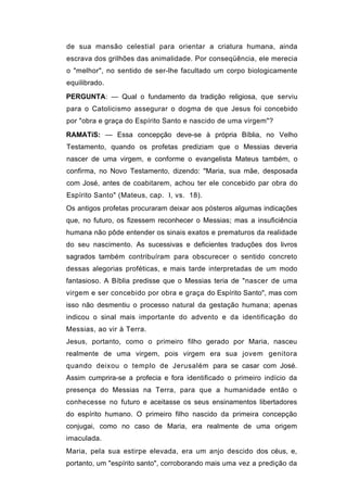 de sua mansão celestial para orientar a criatura humana, ainda
escrava dos grilhões das animalidade. Por conseqüência, ele merecia
o "melhor", no sentido de ser-lhe facultado um corpo biologicamente
equilibrado.
PERGUNTA: — Qual o fundamento da tradição religiosa, que serviu
para o Catolicismo assegurar o dogma de que Jesus foi concebido
por "obra e graça do Espírito Santo e nascido de uma virgem"?
RAMATíS: — Essa concepção deve-se à própria Bíblia, no Velho
Testamento, quando os profetas prediziam que o Messias deveria
nascer de uma virgem, e conforme o evangelista Mateus também, o
confirma, no Novo Testamento, dizendo: "Maria, sua mãe, desposada
com José, antes de coabitarem, achou ter ele concebido par obra do
Espírito Santo" (Mateus, cap. I, vs. 18).
Os antigos profetas procuraram deixar aos pósteros algumas indicações
que, no futuro, os fizessem reconhecer o Messias; mas a insuficiência
humana não pôde entender os sinais exatos e prematuros da realidade
do seu nascimento. As sucessivas e deficientes traduções dos livros
sagrados também contribuíram para obscurecer o sentido concreto
dessas alegorias proféticas, e mais tarde interpretadas de um modo
fantasioso. A Bíblia predisse que o Messias teria de "nascer de uma
virgem e ser concebido por obra e graça do Espírito Santo", mas com
isso não desmentiu o processo natural da gestação humana; apenas
indicou o sinal mais importante do advento e da identificação do
Messias, ao vir à Terra.
Jesus, portanto, como o primeiro filho gerado por Maria, nasceu
realmente de uma virgem, pois virgem era sua jovem genitora
quando deixou o templo de Jerusalém para se casar com José.
Assim cumprira-se a profecia e fora identificado o primeiro indício da
presença do Messias na Terra, para que a humanidade então o
conhecesse no futuro e aceitasse os seus ensinamentos libertadores
do espírito humano. O primeiro filho nascido da primeira concepção
conjugai, como no caso de Maria, era realmente de uma origem
imaculada.
Maria, pela sua estirpe elevada, era um anjo descido dos céus, e,
portanto, um "espírito santo", corroborando mais uma vez a predição da
 