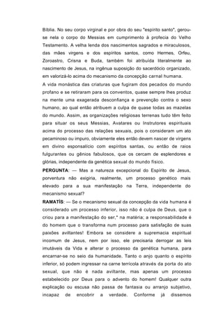 Bíblia. No seu corpo virginal e por obra do seu "espírito santo", gerou-
se nela o corpo do Messias em cumprimento à profecia do Velho
Testamento. A velha lenda dos nascimentos sagrados e miraculosos,
das mães virgens e dos espíritos santos, como Hermes, Orfeu,
Zoroastro, Crisna e Buda, também foi atribuída literalmente ao
nascimento de Jesus, na ingênua suposição do sacerdócio organizado,
em valorizá-lo acima do mecanismo da concepção carnal humana.
A vida monástica das criaturas que fugiram dos pecados do mundo
profano e se retiraram para os conventos, quase sempre lhes produz
na mente uma exagerada desconfiança e prevenção contra o sexo
humano, ao qual então atribuem a culpa de quase todas as mazelas
do mundo. Assim, as organizações religiosas terrenas tudo têm feito
para situar os seus Messias, Avatares ou Instrutores espirituais
acima do processo das relações sexuais, pois o consideram um ato
pecaminoso ou impuro, obviamente eles então devem nascer de virgens
em divino esponsalício com espíritos santas, ou então de raios
fulgurantes ou gênios fabulosos, que os cercam de esplendores e
glórias, independente da genética sexual do mundo físico.
PERGUNTA: — Mas a natureza excepcional do Espírito de Jesus,
porventura não exigiria, realmente, um processo genético mais
elevado para a sua manifestação na Terra, independente do
mecanismo sexual?
RAMATÍS: — Se o mecanismo sexual da concepção da vida humana é
considerado um processo inferior, isso não é culpa de Deus, que o
criou para a manifestação do ser,* na matéria; a responsabilidade é
do homem que o transforma num processo para satisfação de suas
paixões aviltantes! Embora se considere a supremacia espiritual
incomum de Jesus, nem por isso, ele precisaria derrogar as leis
imutáveis da Vida e alterar o processo da genética humana, para
encarnar-se no seio da humanidade. Tanto o anjo quanto o espírito
inferior, só podem ingressar na carne terrícola através da porta do ato
sexual, que não é nada aviltante, mas apenas um processo
estabelecido por Deus para o advento do homem! Qualquer outra
explicação ou escusa não passa de fantasia ou arranjo subjetivo,
incapaz    de   encobrir    a   verdade.    Conforme     já   dissemos
 