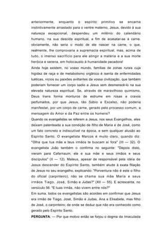 anteriormente,   enquanto     o   espírito   primitivo    se     encarna
instintivamente arrastado para o ventre materno, Jesus, devido à sua
natureza   excepcional,   despendeu    um    milênio     do    calendário
humano, na sua descida espiritual, a fim de acasalar-se à carne.
obviamente, não seria o modo de ele nascer na carne, o que,
realmente, lhe comprovaria a supremacia espiritual, mas, acima de
tudo, o imenso sacrifício para ele atingir a matéria e a sua morte
heróica e serena, em holocausto à humanidade pecadora!
Ainda hoje existem, no vosso mundo, famílias de zonas rurais cuja
higidez de raça e de metabolismo orgânico é isenta de enfermidades
luéticas, vícios ou paixões aviltantes da vossa civilização, que também
poderiam fornecer um corpo sadio a Jesus sem desmerecê-lo na sua
elevada natureza espiritual. Se, através de maravilhoso quimismo,
Deus trans forma monturos de estrume em rosas e cravos
perfumados, por que Jesus, tão Sábio e Excelso, não poderia
manifestar, por um corpo de carne, gerado pelo processo comum, a
mensagem do Amor e da Paz entre os homens?
Quando os evangelistas se referem a Jesus, nos seus Evangelhos, eles
deixam patenteada a sua condição de filho de Maria e de José, como
um fato concreto e indiscutível na época, e sem qualquer alusão ao
Espírito Santo. O evangelista Marcos é muito claro, quando diz:
"Olha que tua mãe e teus irmãos te buscam aí fora" (III — 32). O
evangelista João também o confirma no seguinte: "Depois disto,
vieram para Cafarnaum; ele e sua mãe e seus irmãos e seus
discípulos" (II — 12). Mateus, apesar de responsável pela idéia de
Jesus descender do Espírito Santo, também alude à exata filiação
de Jesus no seu evangelho, explicando: "Porventura não é este o filho
do oficial (carpinteiro), não se chama sua mãe Maria e seus
irmãos Tiago, José, Simão e Judas?" (XII — 55). E acrescenta, no
versículo 56: "E tuas irmãs, não vivem entre nós?"
Em suma, todos os evangelistas são acordes em confirmar que Jesus
era irmão de Tiago, José, Simão e Judas, Ana e Elisabete, mas filho
de José, o carpinteiro; de onde se deduz que não era conhecido como
gerado pelo Espírito Santo.
PERGUNTA: — Por que motivo então se forjou o dogma da Imaculada
 