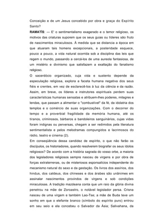 Conceição e de um Jesus concebido por obra e graça do Espírito
Santo?
RAMATÍS: — E' o sentimentalismo exagerado e o temor religioso, os
motivos das criaturas suporem que os seus guias ou líderes são fruto
de nascimentos miraculosos. À medida que se distancia a época em
que atuaram tais homens excepcionais, a posteridade esquece,
pouco a pouco, a vida natural ocorrida sob a disciplina das leis que
regem o mundo, passando a cercá-los de uma aureola fantasiosa, de
um mistério e divinismo que satisfazem a exaltação do fanatismo
religioso.
O sacerdócio      organizado, cuja     vida    e   sustento   depende   da
especulação religiosa, explora a faceta humana negativa dos seus
fiéis e crentes, em vez de esclarecê-los à luz da ciência e da razão.
Assim, em breve, os líderes e instrutores espirituais perdem suas
características humanas sensatas e atribuem-lhes poderes, milagres e
lendas, que passam a alimentar o "combustível" da fé, da idolatria dos
templos e o comércio de suas organizações. Com o decorrer do
tempo e a proverbial fragilidade da memória humana, até os
tiranos, criminosos, bárbaros e bandoleiros sanguinários, cujas vidas
foram indignas ou perversas, chegam a ser redimidos pela literatura
sentimentalista e pelos melodramas compungidos e lacrimosos do
rádio, teatro e cinema (2).
Em conseqüência dessa candidez de espírito, o que não farão os
discípulos, os historiadores, quando resolverem biografar os seus ídolos
religiosos? De acordo com a história sagrada do vosso orbe, a maioria
dos legisladores religiosos sempre nasceu de virgens e por obra de
forças extraterrenas, ou de misteriosos esponsalícios independente do
mecanismo natural do sexo e da gestação. Os livros dos assírios, dos
hindus, dos caldeus, dos chineses e dos árabes são unânimes em
assinalar    nascimentos   provindos   de     virgens   e   sob   condições
miraculosas. A tradição mazdeana conta que um raio da glória divina
penetrou na mãe de Zoroastro, o notável legislador persa. Crisna
nasceu de uma virgem e também Lao-Tse; a mãe de Buda teve um
sonho em que o elefante branco (símbolo do espírito puro) entrou
em seu seio e ela concebeu o Salvador da Ásia; Salivahana, da
 