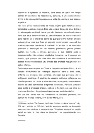 vigorosas e agrestes da matéria, para então se gerar um corpo
carnal. O fenômeno do nascimento, portanto, é um acontecimento
divino e de valiosa significação para a vida do espírito e sua ascese
angélica!
Por isso, Deus valoriza tanto as mães, sejam quais forem as suas
condições sociais ou morais. Elas são sempre dignas do amor divino e
do alto respeito espiritual, desde que não destruam nem abandonem o
fruto dos seus amores lícitos ou pecaminosos! Só isto é bastante
para redimi-las e elevá-las acima de qualquer outra mulher, embora
virtuosíssima, mas que foge ao sagrado compromisso matemal. As
infelizes criaturas devotadas à profissão do aborto, ou as mães que
preferem a destruição do seu rebento prematuro, jamais podem
avaliar, na Terra, o inferno pavoroso à sua espera após a
desencarnação. Não existem vocábulos humanos, na linguagem do
mundo, que possam dar uma idéia dos tormentos e do desespero
dessas mães desnaturadas (3), presas dos charcos repugnantes do
astral inferior.
Cada corpo que se gera na Terra e desperta no berço físico, é um
valioso instrumento de redenção espiritual para a alma aflita,
enferma ou crestada pelo remorso, amenizar sua pavorosa dor e
sofrimento espiritual. O espírito de passado delituoso refugia-se no
biombo protetor da carne e ali se esconde, expurgando suas mazelas
através de lutas, sofrimentos e lágrimas redentoras. Por isso, jamais o
sexo avilta o processo criador, embora o homem, na sua febre de
prazeres doentios, deponha ou inverta o seu sentido criador.
Eis por que Jesus não iria subestimar o processo gestativo tão
comum no mundo terreno, nem aviltar Maria, sua

(3)Vide no capítulo "Os Charcos de Fluidos Nocivos do Astral Inferior", pág.
309 da l. a edição, ou 202 da 2. a edição, em que o espírito de Atanagildo
descreve, com minúcias, o soírimento das, "fazedoras de anjos" no mundo
astral, na obra "A Vida Além da Sepultura", em coparticipação com
Ramatís.


──────
 
