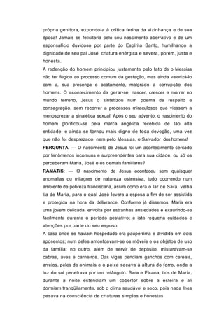 própria genitora, expondo-a à crítica ferina da vizinhança e de sua
época! Jamais se felicitaria pelo seu nascimento aberrativo e de um
esponsalício duvidoso por parte do Espírito Santo, humilhando a
dignidade de seu pai José, criatura enérgica e severa, porém, justa e
honesta.
A redenção do homem principiou justamente pelo fato de o Messias
não ter fugido ao processo comum da gestação, mas ainda valorizá-lo
com a, sua presença e acatamento, malgrado a corrupção dos
homens. O acontecimento de gerar-se, nascer, crescer e morrer no
mundo terreno, Jesus o sintetizou num poema de respeito e
consagração, sem recorrer a processos miraculosos que viessem a
menosprezar a sinalética sexual! Após o seu advento, o nascimento do
homem glorificou-se pela marca angélica recebida de tão alta
entidade, e ainda se tornou mais digno de toda devoção, uma vez
que não foi desprezado, nem pelo Messias, o Salvador dos homens!
PERGUNTA: — O nascimento de Jesus foi um acontecimento cercado
por fenômenos incomuns e surpreendentes para sua cidade, ou só os
perceberam Maria, José e os demais familiares?
RAMATíS: — O nascimento de Jesus aconteceu sem quaisquer
anomalias ou milagres de natureza ostensiva, tudo ocorrendo num
ambiente de pobreza franciscana, assim como era o lar de Sara, velha
tia de Maria, para o qual José levara a esposa a fim de ser assistida
e protegida na hora da delivrance. Conforme já dissemos, Maria era
uma jovem delicada, envolta por estranhas ansiedades e exaurindo-se
facilmente durante o período gestativo; e isto requeria cuidados e
atenções por parte do seu esposo.
A casa onde se haviam hospedado era paupérrima e dividida em dois
aposentos; num deles amontoavam-se os móveis e os objetos de uso
da família; no outro, além de servir de depósito, misturavam-se
cabras, aves e carneiros. Das vigas pendiam ganchos com cereais,
arreios, peles de animais e o peixe secava à altura do forro, onde a
luz do sol penetrava por um retângulo. Sara e Elcana, tios de Maria,
durante a noite estendiam um cobertor sobre a esteira e ali
dormiam tranqüilamente, sob o clima saudável e seco, pois nada lhes
pesava na consciência de criaturas simples e honestas.
 