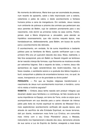 No momento da delivrance, Maria teve que ser acomodada às pressas,
num recanto do aposento, sobre o leito improvisado com a esteira,
cobertores e peles de cabra; e deste acontecimento a fantasia
humana pintou a cena da mangedoura. Em verdade, Jesus nasceu
num ambiente de pobreza e próximo dos animais que pertenciam aos
seus parentes de Belém, cujo lar cederam prontamente para o seu
nascimento, indo dormir as primeiras noites na casa vizinha. Porém,
jamais José e Maria dirigiram-se a Jerusalém, para atender ao
hipotético recenseamento, que não ocorreu naquela época, mas
transladavam-se, deliberadamente, para Belém, em busca de auxílio
para o acontecimento tão delicado.
O acontecimento, em verdade, foi de suma importância e bastante
jubiloso para os familiares de Maria, quando verificaram que o seu
primeiro filho era um querubim descido dos céus. Nisso, realmente, o
fato fora excepcional, pois em Belém ou Nazaré ninguém se lembrava
de ter nascido criança tão formosa, cuja fisionomia se mostrava envolta
por estranhos fulgores. Sob o espanto de todos, o menino Jesus não
apresentava as rugas características dos recém-nascidos, mas as
faces rosadas, o semblante sereno e a quietude dos lábios traçados a
buril, compunham a plástica de encantadora boneca viva, na qual, às
vezes, transparecia um ar de gravidade ou divino poder!
PERGUNTA: — Por que as facções religiosas transformaram o
nascimento de Jesus num acontecimento incorrram, e lendário, como
nô-lo relata a história sagrada?
RAMATíS: — Embora Jesus tenha nascido sem produzir milagres que
deveriam abalar seus familiares e a vizinhança, tal fato revestiu-se de
suma importância no Espaço, em tomo da Terra, onde os anjos que o
acompanhavam em sua descida para a carne vibraram de intenso
júbilo pelo êxito do mundo espiritual no advento do Messias! Era o
mais esplendoroso acontecimento verificado até aquela época, pois
através do sacrifício de alta Entidade Espiritual, as trevas terrenas,
dali por diante, receberiam mais forte Luz Crística, em comunhão
mais íntima com o seu Cristo Planetário! Jesus, o Messias,
instrumento vivo hipersensível e descido dos céus, derramaria através
de sua carne a Luz do Espírito do Senhor, ensejando a mais breve
 