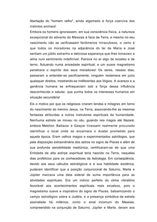 libertação do "homem velho", ainda algemado à força coerciva dos
instintos animais!
Embora os homens ignorassem, em sua consciência física, a natureza
excepcional do advento do Messias à face da Terra, e mesmo no seu
nascimento não se verificassem fenômenos miraculosos, o certo é
que todos os moradores na adjacência do lar de Maria e José
sentiam um júbilo estranho e deliciosa esperança que lhes tomavam a
alma num sentimento indefinível. Pairava no ar algo de excelso e de
terno, flutuando numa ansiedade espiritual; e um suave magnetismo
penetrava o espírito dos seus moradores! Os seres, nesses dias,
passaram a entender-se pacificamente; ninguém reclamava em juízo
quaisquer direitos, mostrando-se indiferentes aos litígios. A avareza e a
ganância humana se enfraqueciam sob a força dessa influência
desconhecida e salutar, que punha todos os interesses humanos em
situação secundária!

Eis o motivo por que os religiosos criaram lendas e milagres em torno
do nascimento do menino Jesus, na Terra, associando-lhe as mesmas
fantasias atribuídas a outros instrutores espirituais da humanidade.
Nenhuma estrela se moveu no céu. guiando reis magos até Nazaré,
embora Melchior, Baltazar e Gaspar tivessem realmente procurado
identificar o local onde se encarnara o Avatar prometido para
aquela época. Eram velhos magos e experimentados astrólogos, que
pela disposição extraordinária dos astros no signo de Pisces e além de
sua profunda sensibilidade mediúnica, certificaram-se de que uma
Entidade de alta estirpe espiritual teria nascido na Terra, naqueles
dias proféticos para os conhecedores da Astrologia. Em conseqüência,
devido aos seus cálculos astrológicos e à sua habilidade esotérica,
puderam identificar que a posição conjuncional de Saturno, Marte e
Júpiter marcava uma data sideral de suma importância para as
atividades espirituais. Era um indício perfeito do clima vibratório
favorável aos acontecimentos espirituais mais excelsos, pois o
magnetismo suave e inspirativo do signo de Pisces, balsamizando o
campo astrológico sobre a Judéia, e a presença simbólica da estrela
assinalada   há   milênios,   como   o   sinal   incomum   do   Messias,
compreendido na conjunção de Saturno, Júpiter e Marte, deram aos
 