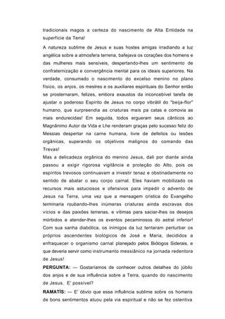 tradicionais magos a certeza do nascimento de Alta Entidade na
superfície da Terra!

A natureza sublime de Jesus e suas hostes amigas irradiando a luz
angélica sobre a atmosfera terrena, bafejava os corações dos homens e
das mulheres mais sensíveis, despertando-lhes um sentimento de
confraternização e convergência mental para os ideais superiores. Na
verdade, consumado o nascimento do excelso menino no plano
físico, os anjos, os mestres e os auxiliares espirituais do Senhor então
se prosternaram, felizes, embora exaustos da inconcebível tarefa de
ajustar o poderoso Espírito de Jesus no corpo vibrátil do "beija-flor"
humano, que surpreendia as criaturas mais pa catas e comovia as
mais endurecidas! Em seguida, todos ergueram seus cânticos ao
Magnânimo Autor da Vida e Lhe renderam graças pelo sucesso feliz do
Messias despertar na carne humana, livre de defeitos ou lesões
orgânicas, superando os objetivos malignos do comando das
Trevas!
Mas a delicadeza orgânica do menino Jesus, dali por diante ainda
passou a exigir rigorosa vigilância e proteção do Alto, pois os
espíritos trevosos continuavam a investir tenaz e obstinadamente no
sentido de abalar o seu corpo carnal. Eles haviam mobilizado os
recursos mais astuciosos e ofensivos para impedir o advento de
Jesus na Terra, uma vez que a mensagem crística do Evangelho
terminaria roubando-lhes inúmeras criaturas ainda escravas dos
vícios e das paixões terrenas, e vítimas para saciar-lhes os desejos
mórbidos e atender-lhes os eventos pecaminosos do astral inferior!
Com sua sanha diabólica, os inimigos da luz tentaram perturbar os
próprios ascendentes biológicos de José e Maria, decididos a
enfraquecer o organismo carnal planejado pelos Biólogos Siderais, e
que deveria servir como instrumento messiânico na jornada redentora
de Jesus!
PERGUNTA: — Gostaríamos de conhecer outros detalhes do júbilo
dos anjos e de sua influência sobre a Terra, quando do nascimento
de Jesus. E' possível?
RAMATÍS: — E' óbvio que essa influência sublime sobre os homens
de bons sentimentos atuou pela via espiritual e não se fez ostentiva
 
