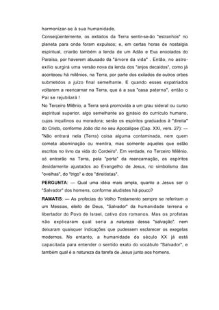harmonizar-se à sua humanidade.
Conseqüentemente, os exilados da Terra sentir-se-ão "estranhos" no
planeta para onde foram expulsos; e, em certas horas de nostalgia
espiritual, criarão também a lenda de um Adão e Eva enxotados do
Paraíso, por haverem abusado da "árvore da vida" . Então, no astro-
exílio surgirá uma versão nova da lenda dos "anjos decaídos", como já
aconteceu há milênios, na Terra, por parte dos exilados de outros orbes
submetidos a juízo final semelhante. E quando esses expatriados
voltarem a reencarnar na Terra, que é a sua "casa paterna", então o
Pai se rejubilará !
No Terceiro Milênio, a Terra será promovida a um grau sideral ou curso
espiritual superior, algo semelhante ao gjnásio do currículo humano,
cujos inquilinos ou moradora; serão os espíritos graduados à "direita"
do Cristo, conforme João diz no seu Apocalipse (Cap. XXI, vers. 27): —
"Não entrará nela (Terra) coisa alguma contaminada, nem quem
cometa abominação ou mentira, mas somente aqueles que estão
escritos no livro da vida do Cordeiro". Em verdade, no Terceiro Milênio,
só entrarão na Terra, pela "porta" da reencarnação, os espíritos
devidamente ajustados ao Evangelho de Jesus, no simbolismo das
"ovelhas", do "trigo" e dos "direitistas".
PERGUNTA: — Qual uma idéia mais ampla, quanto a Jesus ser o
"Salvador" dos homens, conforme aludistes há pouco?
RAMATíS: — As profecias do Velho Testamento sempre se referiram a
um Messias, eleito de Deus, "Salvador" da humanidade terrena e
libertador do Povo de Israel, cativo dos romanos. Mas os profetas
não explicaram qual seria a natureza dessa "salvação". nem
deixaram quaisquer indicações que pudessem esclarecer os exegetas
modernos. No entanto, a humanidade do século XX já está
capacitada para entender o sentido exato do vocábulo "Salvador", e
também qual é a natureza da tarefa de Jesus junto aos homens.
 