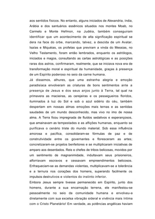 aos sentidos físicos. No entanto, alguns iniciados de Alexandria, índia,
Arábia e dos santuários essênicos situados nos montes Moab, no
Carmelo e Monte Hefmon,              na   Judéia,   também       conseguiram
identificar que um acontecimento de alta significação espiritual se
dera na face do orbe, marcando, talvez, a descida de um Avatar.
Isaías e Miquéias, os profetas que previram a vinda do Messias, no
Velho Testamento, foram então lembrados, enquanto os astrólogos,
iniciados e magos, consultando as cartas astrológicas e as posições
raras dos astros, confirmaram, realmente, que se iniciava nova era de
transformação moral e espiritual da humanidade, graças à presença
de um Espírito poderoso no seio da carne humana.
Já dissemos, alhures, que uma estranha alegria e emoção
paradisíaca envolveram as criaturas de bons sentimentos ante a
presença de Jesus e dos seus anjos junto à Terra, tal qual na
primavera as macieiras, as cerejeiras e os pessegueiros floridos,
iluminados à luz do Sol e sob o azul sidério do céu, também
despertam em nossas almas emoções mais ternas e as sentidas
saudades de um mundo desconhecido, mas vivo no imo de nossa
alma. A Terra ficou impregnada de fluidos sedativos e esperançosos,
que amainavam as tempestades e as aflições humanas, enquanto se
purificava o cenário triste do mundo material. Sob essa influência
amorosa    e   pacífica,      consolidaram-se   fórmulas   de     paz   e   de
construtividade   entre    os    governantes    e   floresceram    as   artes;
concretizaram-se projetos benfeitores e se multiplicaram iniciativas de
amparo aos deserdados. Reis e chefes de tribos belicosas, movidos por
um sentimento de magnanimidade, indultavam seus prisioneiros,
alforriavam    escravos    e     cessavam    empreendimentos       belicosos.
Enfraqueciam-se as demandas violentas, multiplicavam-se a tolerância
e a ternura nos corações dos homens, superando facilmente os
impulsos destrutivos e violentos do instinto inferior.
Embora Jesus sempre tivesse permanecido em Espírito, junto dos
homens, durante a sua encarnação terrena, ele manifestou-se
pessoalmente      no   seio     da   comunidade     humana   e    envolveu-a
diretamente com sua excelsa vibração sideral e vivência mais íntima
com o Cristo Planetário! Em verdade, as potências angélicas haviam
 