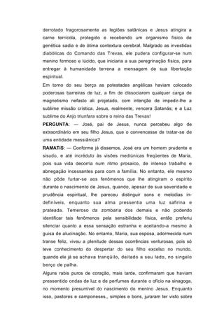 derrotado fragorosamente as legiões satânicas e Jesus atingira a
carne terrícola, protegido e recebendo um organismo físico de
genética sadia e de ótima contextura cerebral. Malgrado as investidas
diabólicas do Comando das Trevas, ele pudera configurar-se num
menino formoso e lúcido, que iniciaria a sua peregrinação física, para
entregar à humanidade terrena a mensagem de sua libertação
espiritual.
Em torno do seu berço as potestades angélicas haviam colocado
poderosas barreiras de luz, a fim de dissociarem qualquer carga de
magnetismo nefasto ali projetado, com intenção de impedir-lhe a
sublime missão crística. Jesus, realmente, vencera Satanás; e a Luz
sublime do Anjo triunfara sobre o reino das Trevas!
PERGUNTA: — José, pai de Jesus, nunca percebeu algo de
extraordinário em seu filho Jesus, que o convencesse de tratar-se de
uma entidade messiânica?
RAMATíS: — Conforme já dissemos, José era um homem prudente e
sisudo, e até incrédulo às visões mediúnicas freqüentes de Maria,
pois sua vida decorria num ritmo prosaico, de intenso trabalho e
abnegação incessantes para com a família. No entanto, ele mesmo
não pôde furtar-se aos fenômenos que lhe atingiram o espírito
durante o nascimento de Jesus, quando, apesar de sua severidade e
prudência espiritual, lhe pareceu distinguir sons e melodias in-
definíveis, enquanto sua alma pressentia uma luz safirina e
prateada. Temeroso da zombaria dos demais e não podendo
identificar tais fenômenos pela sensibilidade física, então preferiu
silenciar quanto a essa sensação estranha e aceitando-a mesmo à
guisa de alucinação. No entanto, Maria, sua esposa, adormecida num
transe feliz, viveu a plenitude dessas ocorrências venturosas, pois só
teve conhecimento do despertar do seu filho excelso no mundo,
quando ele já se achava tranqüilo, deitado a seu lado, no singelo
berço de palha.
Alguns rabis puros de coração, mais tarde, confirmaram que haviam
pressentido ondas de luz e de perfumes durante o ofício na sinagoga,
no momento presumível do nascimento do menino Jesus. Enquanto
isso, pastores e camponeses,, simples e bons, juraram ter visto sobre
 