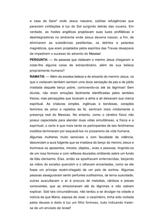 a casa de Sara^ onde Jesus nascera, súbitas refulgências que
pareciam cintilações à luz do Sol surgindo detrás das nuvens. Em
verdade, as hostes angélicas projetavam suas luzes profiláticas e
desintegradoras no ambiente onde Jesus deveria nascer, a fim. de
eliminarem as substâncias pestilentas, os detritos e petardos
magnéticos, que eram projetados pelos espíritos das Trevas desejosos
de impedirem o sucesso do advento do Messias!
PERGUNTA: — As pessoas que visitavam o menino Jesus chegaram a
notar-lhe alguma coisa de extraordinário, além de sua beleza
propriamente humana?
RAMATíS: — Além da excelsa beleza e do encanto do menino Jesus, os
que o visitavam também sentiam uma doce sensação de paz e de júbilo
irradiada daquele berço pobre, comovendo-os até às lágrimas! Sem
dúvida, não eram emoções facilmente identificadas pelos sentidos
físicos, mas percepções que tocavam a alma e ali deixavam sua marca
espiritual. As criaturas simples, ingênuas e bondosas, corações
famintos de amor e repletos de fé, sentiram mais nitidamente a
presença real do Messias. No entanto, como o cérebro físico não
possui capacidade para atender duas vidas simultâneas, a física e a
espiritual, o certo é que mais tarde os participantes de tais fenômenos
insólitos terminaram por esquecê-los no prosaísmo da vida humana.
Algumas mulheres muito sensíveis e com faculdade de vidência,
descreviam a aura fulgente que se irradiava do berço do menino Jesus e
iluminava os aposentos, móveis, objetos,, aves e pessoas, tingindo-os
de um rosa formoso e com reflexos dourados cintilando sobre um fundo
de lilás claríssimo. Elas, então se ajoelhavam enternecidas, beijando
as mãos do excelso querubim e o olhavam encantadas, como se ele
fosse um príncipe recém-chegado de um país de sonhos. Algumas
pessoas asseguravam sentir perfumes sutilissimos, de terna suavidade;
outras auscultavam o ar à procura de melodias, cânticos e preces
comoventes, que as emocionavam até às lágrimas e não sabiam
explicar. Sob tais circunstâncias, não tardou a se divulgar na cidade a
notícia de que Maria, esposa de José, o carpinteiro, tinha sido visitada
pelos deuses e dado à luz um filho formoso, tudo indicando tratar-
se de um enviado de Israel!
 