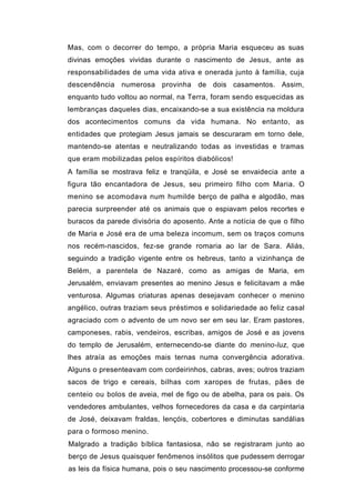 Mas, com o decorrer do tempo, a própria Maria esqueceu as suas
divinas emoções vividas durante o nascimento de Jesus, ante as
responsabilidades de uma vida ativa e onerada junto à família, cuja
descendência numerosa provinha de dois casamentos. Assim,
enquanto tudo voltou ao normal, na Terra, foram sendo esquecidas as
lembranças daqueles dias, encaixando-se a sua existência na moldura
dos acontecimentos comuns da vida humana. No entanto, as
entidades que protegiam Jesus jamais se descuraram em torno dele,
mantendo-se atentas e neutralizando todas as investidas e tramas
que eram mobilizadas pelos espíritos diabólicos!
A família se mostrava feliz e tranqüila, e José se envaidecia ante a
figura tão encantadora de Jesus, seu primeiro filho com Maria. O
menino se acomodava num humilde berço de palha e algodão, mas
parecia surpreender até os animais que o espiavam pelos recortes e
buracos da parede divisória do aposento. Ante a notícia de que o filho
de Maria e José era de uma beleza incomum, sem os traços comuns
nos recém-nascidos, fez-se grande romaria ao lar de Sara. Aliás,
seguindo a tradição vigente entre os hebreus, tanto a vizinhança de
Belém, a parentela de Nazaré, como as amigas de Maria, em
Jerusalém, enviavam presentes ao menino Jesus e felicitavam a mãe
venturosa. Algumas criaturas apenas desejavam conhecer o menino
angélico, outras traziam seus préstimos e solidariedade ao feliz casal
agraciado com o advento de um novo ser em seu lar. Eram pastores,
camponeses, rabis, vendeiros, escribas, amigos de José e as jovens
do templo de Jerusalém, enternecendo-se diante do menino-luz, que
lhes atraía as emoções mais ternas numa convergência adorativa.
Alguns o presenteavam com cordeirinhos, cabras, aves; outros traziam
sacos de trigo e cereais, bilhas com xaropes de frutas, pães de
centeio ou bolos de aveia, mel de figo ou de abelha, para os pais. Os
vendedores ambulantes, velhos fornecedores da casa e da carpintaria
de José, deixavam fraldas, lençóis, cobertores e diminutas sandálias
para o formoso menino.
Malgrado a tradição bíblica fantasiosa, não se registraram junto ao
berço de Jesus quaisquer fenômenos insólitos que pudessem derrogar
as leis da física humana, pois o seu nascimento processou-se conforme
 