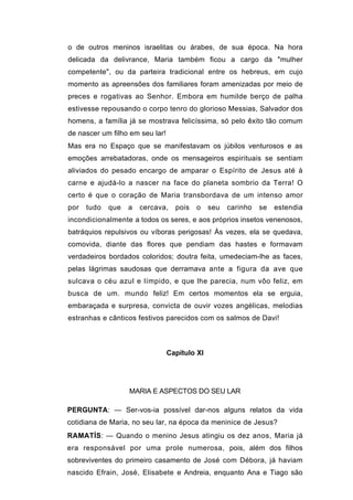o de outros meninos israelitas ou árabes, de sua época. Na hora
delicada da delivrance, Maria também ficou a cargo da "mulher
competente", ou da parteira tradicional entre os hebreus, em cujo
momento as apreensões dos familiares foram amenizadas por meio de
preces e rogativas ao Senhor. Embora em humilde berço de palha
estivesse repousando o corpo tenro do glorioso Messias, Salvador dos
homens, a família já se mostrava felicíssima, só pelo êxito tão comum
de nascer um filho em seu lar!
Mas era no Espaço que se manifestavam os júbilos venturosos e as
emoções arrebatadoras, onde os mensageiros espirituais se sentiam
aliviados do pesado encargo de amparar o Espírito de Jesus até à
carne e ajudá-lo a nascer na face do planeta sombrio da Terra! O
certo é que o coração de Maria transbordava de um intenso amor
por   tudo   que   a   cercava,    pois   o    seu   carinho   se   estendia
incondicionalmente a todos os seres, e aos próprios insetos venenosos,
batráquios repulsivos ou víboras perigosas! Às vezes, ela se quedava,
comovida, diante das flores que pendiam das hastes e formavam
verdadeiros bordados coloridos; doutra feita, umedeciam-lhe as faces,
pelas lágrimas saudosas que derramava ante a figura da ave que
sulcava o céu azul e límpido, e que lhe parecia, num vôo feliz, em
busca de um. mundo feliz! Em certos momentos ela se erguia,
embaraçada e surpresa, convicta de ouvir vozes angélicas, melodias
estranhas e cânticos festivos parecidos com os salmos de Davi!



                                 Capítulo XI




                   MARIA E ASPECTOS DO SEU LAR

PERGUNTA: — Ser-vos-ia possível dar-nos alguns relatos da vida
cotidiana de Maria, no seu lar, na época da meninice de Jesus?
RAMATÍS: — Quando o menino Jesus atingiu os dez anos, Maria já
era responsável por uma prole numerosa, pois, além dos filhos
sobreviventes do primeiro casamento de José com Débora, já haviam
nascido Efrain, José, Elisabete e Andreia, enquanto Ana e Tiago são
 
