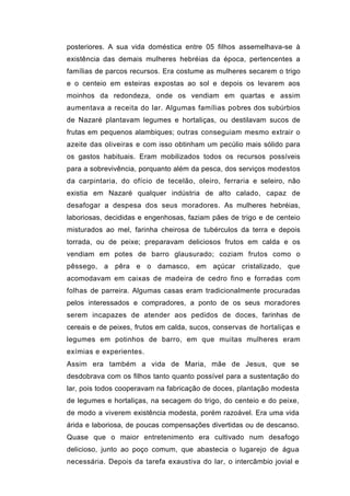 posteriores. A sua vida doméstica entre 05 filhos assemelhava-se à
existência das demais mulheres hebréias da época, pertencentes a
famílias de parcos recursos. Era costume as mulheres secarem o trigo
e o centeio em esteiras expostas ao sol e depois os levarem aos
moinhos da redondeza, onde os vendiam em quartas e assim
aumentava a receita do lar. Algumas famílias pobres dos subúrbios
de Nazaré plantavam legumes e hortaliças, ou destilavam sucos de
frutas em pequenos alambiques; outras conseguiam mesmo extrair o
azeite das oliveiras e com isso obtinham um pecúlio mais sólido para
os gastos habituais. Eram mobilizados todos os recursos possíveis
para a sobrevivência, porquanto além da pesca, dos serviços modestos
da carpintaria, do ofício de tecelão, oleiro, ferraria e seleiro, não
existia em Nazaré qualquer indústria de alto calado, capaz de
desafogar a despesa dos seus moradores. As mulheres hebréias,
laboriosas, decididas e engenhosas, faziam pães de trigo e de centeio
misturados ao mel, farinha cheirosa de tubérculos da terra e depois
torrada, ou de peixe; preparavam deliciosos frutos em calda e os
vendiam em potes de barro glausurado; coziam frutos como o
pêssego, a pêra e o damasco, em açúcar cristalizado, que
acomodavam em caixas de madeira de cedro fino e forradas com
folhas de parreira. Algumas casas eram tradicionalmente procuradas
pelos interessados e compradores, a ponto de os seus moradores
serem incapazes de atender aos pedidos de doces, farinhas de
cereais e de peixes, frutos em calda, sucos, conservas de hortaliças e
legumes em potinhos de barro, em que muitas mulheres eram
exímias e experientes.
Assim era também a vida de Maria, mãe de Jesus, que se
desdobrava com os filhos tanto quanto possível para a sustentação do
lar, pois todos cooperavam na fabricação de doces, plantação modesta
de legumes e hortaliças, na secagem do trigo, do centeio e do peixe,
de modo a viverem existência modesta, porém razoável. Era uma vida
árida e laboriosa, de poucas compensações divertidas ou de descanso.
Quase que o maior entretenimento era cultivado num desafogo
delicioso, junto ao poço comum, que abastecia o lugarejo de água
necessária. Depois da tarefa exaustiva do lar, o intercâmbio jovial e
 
