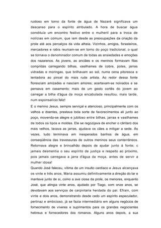 ruidoso em torno da fonte de água de Nazaré significava um
descanso para o espírito atribulado. A hora de buscar água
constituía um encontro festivo entre o mulheril para a troca de
notícias em comum, que iam desde as preocupações da criação da
prole até aos percalços da vida alheia. Vizinhos, amigos, forasteiros,
mercadores e rabis reuniam-se em torno do poço tradicional, o qual
se tornava o denominador comum de todas as ansiedades e emoções
dos nazarenos. As jovens, as anciães e os meninos formavam filas
compridas carregando bilhas, vasilhames de cobre, potes, jarras
vidradas e moringas, que brilhavam ao sol, numa cena pitoresca e
tentadora ao pincel do mais rude artista. Ao redor dessa fonte
floresciam amizades e nasciam amores; acertavam-se noivados e se
pensava em casamento; mais de um gesto cortês do jovem ao
carregar a bilha d'água da moça encabulada resultou, mais tarde,
num esponsalício feliz!
E o menino Jesus, sempre serviçal e atencioso, principalmente com os
velhos e doentes, prestava toda sorte de favorecimentos ali junto ao
poço, movendo-se alegre e jubiloso entre bilhas, jarras e vasilhames
de todos os tipos e moldes. Ele se regozijava de encher o cântaro dos
mais velhos, lavava as jarras, ajudava os cães a mitigar a sede. Às
vezes,   tudo   terminava   em   inesperados   banhos   de   água,   em
conseqüência das travessuras de outros meninos seus conterrâneos.
Retornava alegre e brincalhão depois de ajudar junto à fonte; c
jamais desmentia o seu espírito de justiça e respeito ao próximo,
pois jamais carregava a jarra d'água da moça, antes de servir a
mulher idosa!
Quando José faleceu, vítima de um insulto cardíaco e Jesus alcançava
os vinte e três anos, Maria assumiu definitivamente a direção do lar e
manteve junto de si, como a ave ciosa da prole, os menores, enquanto
José, que atingia vinte anos, ajudado por Tiago, com onze anos, se
devotavam aos serviços de carpintaria herdada do pai. Efrain, com
vinte e dois anos, demonstrando desde cedo um espírito especulador,
pertinaz e ambicioso, já se fazia intermediário em alguns negócios de
fornecimento de víveres e suprimentos para os grandes negociantes
hebreus e fornecedores dos romanos. Alguns anos depois, a sua
 