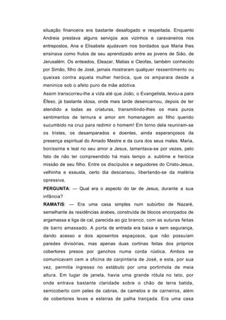 situação financeira era bastante desafogado e respeitada. Enquanto
Andreia prestava alguns serviços aos vizinhos e caravaneiros nos
entrepostos, Ana e Elisabete ajudavam nos bordados que Maria lhes
ensinava como frutos de seu aprendizado entre as jovens de Sião, de
Jerusalém. Os enteados, Eleazar, Matias e Cleofas, também conhecido
por Simão, filho de José, jamais mostraram qualquer ressentimento ou
queixas contra aquela mulher heróica, que os amparara desde a
meninice sob o afeto puro de mãe adotiva.
Assim transcorreu-lhe a vida até que João, o Evangelista, levou-a para
Éfeso, já bastante idosa, onde mais tarde desencarnou, depois de ter
atendido a todas as criaturas, transmitindo-lhes os mais puros
sentimentos de ternura e amor em homenagem ao filho querido
sucumbido na cruz para redimir o homem! Em torno dela reuniram-se
os tristes, os desamparados e doentes, ainda esperançosos da
presença espiritual do Amado Mestre e da cura dos seus males. Maria,
boníssima e leal no seu amor a Jesus, lamentava-se por vezes, pelo
fato de não ter compreendido há mais tempo a. sublime e heróica
missão de seu filho. Entre os discípulos e seguidores do Cristo-Jesus,
velhinha e exausta, certo dia descansou, libertando-se da matéria
opressiva.
PERGUNTA: — Qual era o aspecto do lar de Jesus, durante a sua
infância?
RAMATíS: — Era uma casa simples num subúrbio de Nazaré,
semelhante às residências árabes, construída de blocos encorpados de
argamassa e liga de cal, parecida ao giz branco, com as suturas feitas
de barro amassado. A porta de entrada era baixa e sem segurança,
dando acesso a dois aposentos espaçosos, que não possuíam
paredes divisórias, mas apenas duas cortinas feitas dos próprios
cobertores presos por ganchos numa corda rústica. Ambos se
comunicavam cem a oficina de carpintaria de José, e esta, por sua
vez, permitia ingresso no estábulo por uma portinhola de meia
altura. Em lugar de janela, havia uma grande rótula no teto, por
onde entrava bastante claridade sobre o chão de terra batida,
semicoberto com peles de cabras, de camelos e de carneiros, além
de cobertores leves e esteiras de palha trançada. Era uma casa
 