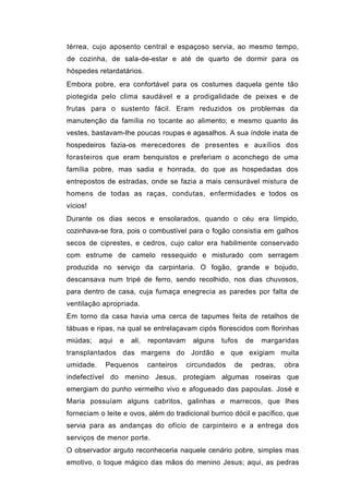 térrea, cujo aposento central e espaçoso servia, ao mesmo tempo,
de cozinha, de sala-de-estar e até de quarto de dormir para os
hóspedes retardatários.
Embora pobre, era confortável para os costumes daquela gente tão
piotegida pelo clima saudável e a prodigalidade de peixes e de
frutas para o sustento fácil. Eram reduzidos os problemas da
manutenção da família no tocante ao alimento; e mesmo quanto às
vestes, bastavam-lhe poucas roupas e agasalhos. A sua índole inata de
hospedeiros fazia-os merecedores de presentes e auxílios dos
forasteiros que eram benquistos e preferiam o aconchego de uma
família pobre, mas sadia e honrada, do que as hospedadas dos
entrepostos de estradas, onde se fazia a mais censurável mistura de
homens de todas as raças, condutas, enfermidades e todos os
vícios!
Durante os dias secos e ensolarados, quando o céu era límpido,
cozinhava-se fora, pois o combustível para o fogão consistia em galhos
secos de ciprestes, e cedros, cujo calor era habilmente conservado
com estrume de camelo ressequido e misturado com serragem
produzida no serviço da carpintaria. O fogão, grande e bojudo,
descansava num tripé de ferro, sendo recolhido, nos dias chuvosos,
para dentro de casa, cuja fumaça enegrecia as paredes por falta de
ventilação apropriada.
Em torno da casa havia uma cerca de tapumes feita de retalhos de
tábuas e ripas, na qual se entrelaçavam cipós florescidos com florinhas
miúdas;    aqui   e   ali,   repontavam    alguns   tufos    de   margaridas
transplantados das margens do Jordão e que exigiam muita
umidade.    Pequenos         canteiros    circundados   de    pedras,   obra
indefectível do menino Jesus, protegiam algumas roseiras que
emergiam do punho vermelho vivo e afogueado das papoulas. José e
Maria possuíam alguns cabritos, galinhas e marrecos, que lhes
forneciam o leite e ovos, além do tradicional burrico dócil e pacífico, que
servia para as andanças do ofício de carpinteiro e a entrega dos
serviços de menor porte.
O observador arguto reconheceria naquele cenário pobre, simples mas
emotivo, o toque mágico das mãos do menino Jesus; aqui, as pedras
 
