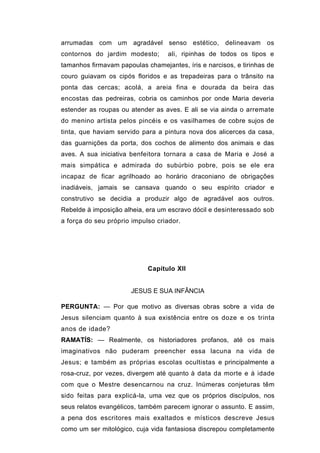 arrumadas com um agradável senso estético, delineavam              os
contornos do jardim modesto;       ali, ripinhas de todos os tipos e
tamanhos firmavam papoulas chamejantes, íris e narcisos, e tirinhas de
couro guiavam os cipós floridos e as trepadeiras para o trânsito na
ponta das cercas; acolá, a areia fina e dourada da beira das
encostas das pedreiras, cobria os caminhos por onde Maria deveria
estender as roupas ou atender as aves. E ali se via ainda o arremate
do menino artista pelos pincéis e os vasilhames de cobre sujos de
tinta, que haviam servido para a pintura nova dos alicerces da casa,
das guarnições da porta, dos cochos de alimento dos animais e das
aves. A sua iniciativa benfeitora tornara a casa de Maria e José a
mais simpática e admirada do subúrbio pobre, pois se ele era
incapaz de ficar agrilhoado ao horário draconiano de obrigações
inadiáveis, jamais se cansava quando o seu espírito criador e
construtivo se decidia a produzir algo de agradável aos outros.
Rebelde à imposição alheia, era um escravo dócil e desinteressado sob
a força do seu próprio impulso criador.




                            Capítulo XII


                       JESUS E SUA INFÂNCIA

PERGUNTA: — Por que motivo as diversas obras sobre a vida de
Jesus silenciam quanto à sua existência entre os doze e os trinta
anos de idade?
RAMATÍS: — Realmente, os historiadores profanos, até os mais
imaginativos não puderam preencher essa lacuna na vida de
Jesus; e também as próprias escolas ocultistas e principalmente a
rosa-cruz, por vezes, divergem até quanto à data da morte e à idade
com que o Mestre desencarnou na cruz. Inúmeras conjeturas têm
sido feitas para explicá-la, uma vez que os próprios discípulos, nos
seus relatos evangélicos, também parecem ignorar o assunto. E assim,
a pena dos escritores mais exaltados e místicos descreve Jesus
como um ser mitológico, cuja vida fantasiosa discrepou completamente
 