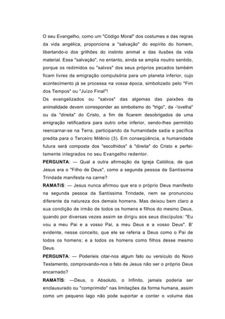 O seu Evangelho, como um "Código Moral" dos costumes e das regras
da vida angélica, proporciona a "salvação" do espírito do homem,
libertando-o dos grilhões do instinto animal e das ilusões da vida
material. Essa "salvação", no entanto, ainda se amplia noutro sentido,
porque os redimidos ou "salvos" dos seus próprios pecados também
ficam livres da emigração compulsória para um planeta inferior, cujo
acontecimento já se processa na vossa época, simbolizado pelo "Fim
dos Tempos" ou "Juízo Final"!
Os   evangelizados   ou "salvos" das algemas das         paixões   da
animalidade devem corresponder ao simbolismo do "trigo", da -'ovelha"
ou da "direita" do Cristo, a fim de ficarem desobrigados de uma
emigração retificadora para outro orbe inferior, sendo-lhes permitido
reencarnar-se na Terra, participando da humanidade sadia e pacífica
predita para o Terceiro Milênio (3). Em conseqüência, a humanidade
futura será composta dos "escolhidos" à "direita" do Cristo e perfei-
tamente integrados no seu Evangelho redentor.
PERGUNTA: — Qual a outra afirmação da Igreja Católica, de que
Jesus era o "Filho de Deus", como a segunda pessoa da Santíssima
Trindade manifesta na carne?
RAMATíS: — Jesus nunca afirmou que era o próprio Deus manifesto
na segunda pessoa da Santíssima Trindade, nem se pronunciou
diferente da natureza dos demais homens. Mas deixou bem claro a
sua condição de irmão de todos os homens e filhos do mesmo Deus,
quando por diversas vezes assim se dirigiu aos seus discípulos: "Eu
vou a meu Pai e a vosso Pai, a meu Deus e a vosso Deus". B'
evidente, nesse conceito, que ele se referia a Deus como o Pai de
todos os homens; e a todos os homens como filhos desse mesmo
Deus.
PERGUNTA: — Poderíeis citar-nos algum fato ou versículo do Novo
Testamento, comprovando-nos o fato de Jesus não ser o próprio Deus
encarnado?
RAMATÍS: —Deus, o Absoluto, o Infinito, jamais poderia ser
enclausurado ou "comprimido" nas limitações da forma humana, assim
como um pequeno lago não pode suportar e conter o volume das
 