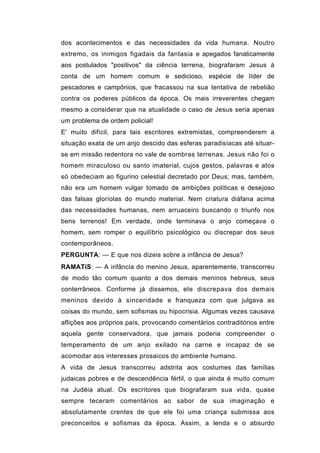 dos acontecimentos e das necessidades da vida humana. Noutro
extremo, os inimigos figadais da fantasia e apegados fanaticamente
aos postulados "positivos" da ciência terrena, biografaram Jesus à
conta de um homem comum e sedicioso, espécie de líder de
pescadores e campônios, que fracassou na sua tentativa de rebelião
contra os poderes públicos da época. Os mais irreverentes chegam
mesmo a considerar que na atualidade o caso de Jesus seria apenas
um problema de ordem policial!
E' muito difícil, para tais escritores extremistas, compreenderem a
situação exata de um anjo descido das esferas paradisíacas até situar-
se em missão redentora no vale de sombras terrenas. Jesus não foi o
homem miraculoso ou santo imaterial, cujos gestos, palavras e atos
só obedeciam ao figurino celestial decretado por Deus; mas, também,
não era um homem vulgar tomado de ambições políticas e desejoso
das falsas gloríolas do mundo material. Nem criatura diáfana acima
das necessidades humanas, nem arruaceiro buscando o triunfo nos
bens terrenos! Em verdade, onde terminava o anjo começava o
homem, sem romper o equilíbrio psicológico ou discrepar dos seus
contemporâneos.
PERGUNTA: — E que nos dizeis sobre a infância de Jesus?
RAMATíS: — A infância do menino Jesus, aparentemente, transcorreu
de modo tão comum quanto a dos demais meninos hebreus, seus
conterrâneos. Conforme já dissemos, ele discrepava dos demais
meninos devido à sinceridade e franqueza com que julgava as
coisas do mundo, sem sofismas ou hipocrisia. Algumas vezes causava
aflições aos próprios país, provocando comentários contraditórios entre
aquela gente conservadora, que jamais poderia compreender o
temperamento de um anjo exilado na carne e incapaz de se
acomodar aos interesses prosaicos do ambiente humano.
A vida de Jesus transcorreu adstrita aos costumes das famílias
judaicas pobres e de descendência fértil, o que ainda é muito comum
na Judéia atual. Os escritores que biografaram sua vida, quase
sempre teceram comentários ao sabor de sua imaginação e
absolutamente crentes de que ele foi uma criança submissa aos
preconceitos e sofismas da época. Assim, a lenda e o absurdo
 