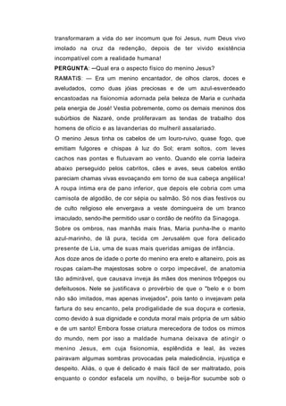 transformaram a vida do ser incomum que foi Jesus, num Deus vivo
imolado na cruz da redenção, depois de ter vivido existência
incompatível com a realidade humana!
PERGUNTA: ─Qual era o aspecto físico do menino Jesus?
RAMATíS: — Era um menino encantador, de olhos claros, doces e
aveludados, como duas jóias preciosas e de um azul-esverdeado
encastoadas na fisionomia adornada pela beleza de Maria e cunhada
pela energia de José! Vestia pobremente, como os demais meninos dos
subúrbios de Nazaré, onde proliferavam as tendas de trabalho dos
homens de ofício e as lavanderias do mulheril assalariado.
O menino Jesus tinha os cabelos de um louro-ruivo, quase fogo, que
emitiam fulgores e chispas à luz do Sol; eram soltos, com leves
cachos nas pontas e flutuavam ao vento. Quando ele corria ladeira
abaixo perseguido pelos cabritos, cães e aves, seus cabelos então
pareciam chamas vivas esvoaçando em torno de sua cabeça angélica!
A roupa íntima era de pano inferior, que depois ele cobria com uma
camisola de algodão, de cor sépia ou salmão. Só nos dias festivos ou
de culto religioso ele envergava a veste domingueira de um branco
imaculado, sendo-lhe permitido usar o cordão de neófito da Sinagoga.
Sobre os ombros, nas manhãs mais frias, Maria punha-lhe o manto
azul-marinho, de lã pura, tecida cm Jerusalém que fora delicado
presente de Lia, uma de suas mais queridas amigas de infância.
Aos doze anos de idade o porte do menino era ereto e altaneiro, pois as
roupas caíam-lhe majestosas sobre o corpo impecável, de anatomia
tão admirável, que causava inveja às mães dos meninos trôpegos ou
defeituosos. Nele se justificava o provérbio de que o "belo e o bom
não são imitados, mas apenas invejados", pois tanto o invejavam pela
fartura do seu encanto, pela prodigalidade de sua doçura e cortesia,
como devido à sua dignidade e conduta moral mais própria de um sábio
e de um santo! Embora fosse criatura merecedora de todos os mimos
do mundo, nem por isso a maldade humana deixava de atingir o
menino Jesus, em cuja fisionomia, esplêndida e leal, às vezes
pairavam algumas sombras provocadas pela maledicência, injustiça e
despeito. Aliás, o que é delicado é mais fácil de ser maltratado, pois
enquanto o condor esfacela um novilho, o beija-flor sucumbe sob o
 