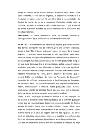 afago do menino bruto! Assim também acontecia com Jesus. Seu
porte atraente, a sua beleza angélica, a sabedoria prematura e a
meiguice invulgar, tornavam-no um alvo para a concentração de
fluidos de ciúme, de inveja e sarcasmo! Enfrentou, desde cedo, a
maldade, a má-fé, a malícia e a hipocrisia humanas, o que é natural
às almas sublimes exiladas no plano retemperador e educativo dos
mundos materiais.
PERGUNTA: — Jesus permanecia entre os meninos nazarenos,
participando dos seus brinquedos e divertimentos comuns?


RAMATÍS: — Nada ele tinha de vaidade ou orgulho que o distanciasse
dos demais companheiros de infância, pois era cordial e afetuoso,
amigo e leal. No entanto, inúmeras vezes, no auge do brinquedo
divertido, o menino Jesus anuviava o seu semblante, pois seus
sentidos espirituais aguçados pressentiam a efervescência das ciladas
ou das cargas fluídicas agressivas que se moviam procurando atingi-lo
em sua aura defensiva. Era o anjo ameaçado pelos seus adversários
sombrios, que não podiam afetar-lhe a divina contextura espiritual,
mas tentavam ferir-lhe o corpo transitório, precioso instrumento do seu
trabalho messiânico na Terra. Esses espíritos diabólicos, que a
própria Bíblia os sintetizou tão bem na "tentação de Satanás"?
recorriam às próprias cargas de inveja e de ciúmes que se formavam
em torno de Jesus, por força do despeito dos próprios conterrâneos.
Assim, manipulavam o material hostil produzido pelas mentes
insatisfeitas diante da gloriosa figura daquele ser, com a intenção
de turbar-lhe os sentidos nervosos e o comando cerebral.
Então, a sua respiração tornava-se aflitiva e o seu coração se
afogueava; o sistema hepato-renal apressava-se a eliminar qualquer
tóxico que se materializasse decorrente da condensação de fluidos
ferinos. O menino Jesus, num impulso instintivo, corria, célere, para
longe do bulício dos seus companheiros e se deitava, exausto, sobre
a relva macia, ou à beira do regato, debaixo das figueiras, ou ainda
entre os arbustos umedecidos, como se o orvalho e o perfume das
florinhas silvestres pudessem lhe refrigerar a mente encandescida.
Mas em tais momentos ele era alvo dos cuidados e atenções do anjo
 