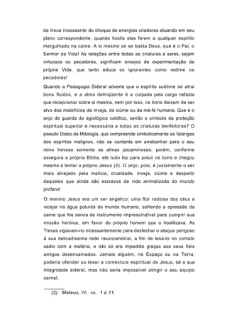 da troca incessante do choque de energias criadoras atuando em seu
plano correspondente, quando hostis elas ferem a qualquer espírito
mergulhado na carne. A si mesmo só se basta Deus, que é o Pai, o
Senhor da Vida! As relações entre todas as criaturas e seres, sejam
virtuosos ou pecadores, significam ensejos de experimentação da
própria Vida, que tanto educa os ignorantes como redime os
pecadores!
Quando a Pedagogia Sideral adverte que o espírito sublime só atrai
bons fluidos, e a alma delinqüente é a culpada pela carga nefasta
que recepcionar sobre si mesma, nem por isso, os bons deixam de ser
alvo dos malefícios da inveja, do ciúme ou da má-fé humana. Que é o
anjo de guarda do agiológico católico, senão o símbolo da proteção
espiritual superior e necessária a todas as criaturas benfeitoras? O
pseudo Diabo da Mitologia, que compreende simbolicamente as falanges
dos espíritos malignos, não se contenta em arrebanhar para o seu
reino trevoso somente as almas pecaminosas; porém, conforme
assegura a própria Bíblia, ele tudo faz para poluir os bons e chegou
mesmo a tentar o próprio Jesus (2). O anjo, pois, é justamente o ser
mais alvejado pela malícia, crueldade, inveja, ciúme e despeito
daqueles que ainda são escravos da vida animalizada do mundo
profano!

O menino Jesus era um ser angélico, uma flor radiosa dos céus a
vicejar na água poluída do mundo humano, sofrendo a opressão da
carne que lhe servia de instrumento imprescindível para cumprir sua
missão heróica, em favor do próprio homem que o hostilizava. As
Trevas vigiavam-no incessantemente para desfechar o ataque perigoso
à sua delicadíssima rede neurocerebral, a fim de lesá-lo no contato
sadio com a matéria, e isto só era impedido graças aos seus fiéis
amigos desencarnados. Jamais alguém, no Espaço ou na Terra,
poderia ofender ou lesar a contextura espiritual de Jesus, tal a sua
integridade sideral, mas não seria impossível atingir o seu equipo
carnal.


   (2) Mateus, IV,. vs. 1 a 11.
 