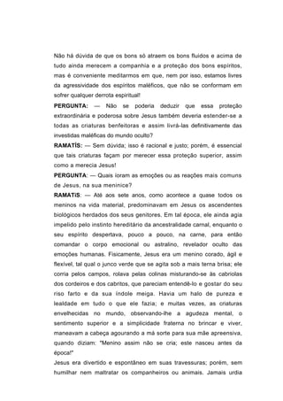 Não há dúvida de que os bons só atraem os bons fluidos e acima de
tudo ainda merecem a companhia e a proteção dos bons espíritos,
mas é conveniente meditarmos em que, nem por isso, estamos livres
da agressividade dos espíritos maléficos, que não se conformam em
sofrer qualquer derrota espiritual!
PERGUNTA:       —    Não   se   poderia   deduzir   que   essa   proteção
extraordinária e poderosa sobre Jesus também deveria estender-se a
todas as criaturas benfeitoras e assim livrá-las definitivamente das
investidas maléficas do mundo oculto?
RAMATÍS: — Sem dúvida; isso é racional e justo; porém, é essencial
que tais criaturas façam por merecer essa proteção superior, assim
como a merecia Jesus!
PERGUNTA: — Quais íoram as emoções ou as reações mais comuns
de Jesus, na sua meninice?
RAMATíS: — Até aos sete anos, como acontece a quase todos os
meninos na vida material, predominavam em Jesus os ascendentes
biológicos herdados dos seus genitores. Em tal época, ele ainda agia
impelido pelo instinto hereditário da ancestralidade carnal, enquanto o
seu espírito despertava, pouco a pouco, na carne, para então
comandar o corpo emocional ou astralino, revelador oculto das
emoções humanas. Fisicamente, Jesus era um menino corado, ágil e
flexível, tal qual o junco verde que se agita sob a mais terna brisa; ele
corria pelos campos, rolava pelas colinas misturando-se às cabriolas
dos cordeiros e dos cabritos, que pareciam entendê-lo e gostar do seu
riso farto e da sua índole meiga. Havia um halo de pureza e
lealdade em tudo o que ele fazia; e muitas vezes, as criaturas
envelhecidas no mundo, observando-lhe a agudeza mental, o
sentimento superior e a simplicidade fraterna no brincar e viver,
maneavam a cabeça agourando a má sorte para sua mãe apreensiva,
quando diziam: "Menino assim não se cria; este nasceu antes da
época!"
Jesus era divertido e espontâneo em suas travessuras; porém, sem
humilhar nem maltratar os companheiros ou animais. Jamais urdia
 