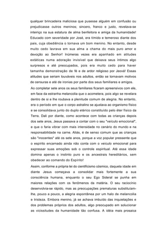 qualquer brincadeira maliciosa que pusesse alguém em confusão ou
prejudicasse outros meninos; sincero, franco e justo, revelava-se
inteiriço na sua estatura de alma benfeitora e amiga da humanidade!
Educado com severidade por José, era tímido e temeroso diante dos
pais, cuja obediência o tornava um bom menino. No entanto, desde
muito cedo lavrava em sua alma a chama do mais puro amor e
devoção ao Senhor! Inúmeras vezes era apanhado em atitudes
extáticas numa adoração invisível que deixava seus íntimos algo
surpresos e até preocupados, pois era muito cedo para haver
tamanha demonstração de fé e de ardor religioso por Jeová! Essas
atitudes que seriam louváveis nos adultos, então se tornavam motivos
de censuras e até de ironias por parte dos seus familiares e amigos.
Ao completar sete anos os seus familiares ficaram apreensivos com ele,
em face da estranha melancolia que o acometera, pois algo se revelara
dentro de si e lhe roubava a plenitude comum de alegria. No entanto,
era o período em que o corpo astralino se ajustava ao organismo físico
e se consolidava junto do duplo etérico constituído pelo éter físico da
Terra. Dali por diante, como acontece com todas as crianças depois
dos sete anos, Jesus passava a contar com o seu "veículo emocional",
e que o faria vibrar com mais intensidade no cenário do mundo e na
responsabilidade na carne. Aliás, é de senso comum que as crianças
são "inocentes" até os sete anos, porque a voz popular pressente que
o espírito encarnado ainda não conta com o veículo emocional para
expressar suas emoções sob o controle espiritual. Até essa idade
domina apenas o instinto puro e os ancestrais hereditários, sem
obedecer ao comando do Espírito!
Assim, conforme a própria lei do cientificismo cósmico, daquela idade em
diante   Jesus   começava   a   consolidar   mais   fortemente   a   sua
consciência humana, enquanto o seu Ego Sideral se punha em
maiores relações com os fenômenos da matéria. O seu raciocínio
desenvolvia-se rápido, mas as preocupações prematuras substituíam-
lhe, pouco a pouco, a alegria espontânea por um halo de melancolia
e tristeza. Embora menino, já se achava imbuído das inquietações e
dos problemas próprios dos adultos, algo preocupado em solucionar
as vicissitudes da humanidade tão confusa. A idéia mais prosaica
 