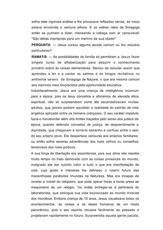 sofria dele vigorosa análise e lhe provocava reflexões sérias, se nisso
estava envolvida o ventura alheia. E os velhos rabis da Sinagoga
então se punham a dizer, meneando a cabeça com ar censurável:
"São idéias impróprias para um menino de sua idade!"
PERGUNTA: — Jesus cursou alguma escola comum ou fez estudos
particulares?
RAMATíS: — As possibilidades da família só permitiram a Jesus fazer
singelo curso de alfabetização para adquirir o conhecimento
primário sobre ás coisas elementares. Deixou de estudar assim que
aprendeu a ler e a cantar os salmos e os longos recitativos no
ambiente severo da Sinagoga de Nazaré, o que era mesmo comum
aos meninos mais favorecidos pela oportunidade educativa.
Indubitavelmente, Jesus era uma criança de inteligência incomum
para a época, pois os seus conceitos e aforismos de elevada ética
espiritual, não só surpreendiam como até escandalizavam muitas
adultos, que jamais podiam aquilatar a realidade do padrão de vida
angélica aplicado entre os homens cobiçosos. O seu caráter impoluto
fazia-o transbordar além dos limites traçados pelo senso dos judeus da
época, quando defendia conceitos de justiça, de desprendimento e
dignidade, que chegavam a torná-lo estranho e confuso entre o seio
do seu próprio povo. Ele despertava censuras aos próprios familiares,
ou então sofria severas advertências dos mais velhos ou conselhos
temerosos dos mais púdicos.
A sua força de libertação era assombrosa, pois sua alma não resistia
muito tempo no trato demorado com as coisas prosaicas do mundo,
malgrado ele dar subido valor a tudo o que era manifestação de
vida, cujo gosto e interesse lhe delineou o roteiro futuro das
maravilhosas parábolas Imundas na Natureza. Mas era incapaz de
revelar a índole do relojoeiro, que pode operar horas e horas preso ao
maquinismo de um relógio, "ou então entregar-se à pertinácia do
laboratorista, que extingue sua vida escravizado ao mundo invisível
dos micróbios. Embora criança de 10 anos, Jesus visualizava todos os
acontecimentos, as coisas e os ideais humanos de um modo
panorâmico, pois o seu espírito recuava facilmente ao passado e
projetavam rapidamente no futuro. Surpreendia aquela gente pacata,
 