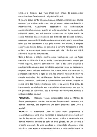simples e iletrada, que vivia presa num círculo de preconceitos
escravizantes e fanatizados à religião tradicional.
O menino Jesus sentia dificuldades para estudar à maneira dos alunos
comuns, que aceitam e decoram, sem protestos, tudo o que lhes diz o
mestre-escola.     Custava-lhe      absorver-se       na    nomenclatura
convencional do mundo, quanto ao sistema primitivo de memorização
maquinai. Assim, ele mal tomava contato com as lições áridas da
escola hebraica, quase desatento aos símbolos das ciências terrenas,
nos quais seu espírito ilimitado sentia-se embaraçado, como pequeninas
teias que lhe cerceavam o vôo pelo Cosmo. No entanto, à simples
observação de uma bolota, ele concebia o carvalho florescente e ante
o fiapo de nuvem que passava célere pelo céu, não lhe era difícil
antever o fragor da tempestade.
Com o tempo, o próprio mestre-escola habituou-se com as fugas
mentais do filho de José e Maria, cujo temperamento meigo, por
vezes inquieto, casava perfeitamente com o seu perfil angélico e
prodigamente amoroso para com todos. Algumas vezes, ele despertava,
surpreso, como se fosse arrebatado das nuvens, sob a voz imperiosa do
professor pedindo-lhe a lição do dia. No entanto, nenhum homem no
mundo assimilou tão rapidamente tantos conceitos de filosofia,
lendas,.narrativas, parábolas e conhecimentos do mundo, através da
escola viva das relações humanas como o fez Jesus! Sua alma, de
transparente sensibilidade, era um cadinho efervescente, em que de
um punhado de vocábulos, sob a "química" do seu espírito, formava a
síntese de lições eternas!

PERGUNTA: — Mediante vossas considerações sobre a infância de
Jesus, pressupomos que em face do seu temperamento incomum aos
demais meninos, ele significava um sério problema para José e
Maria?
RAMATíS:     —    Realmente,     José   e   Maria   eram   paupérrimos   e
responsáveis por uma prole numerosa e estranhavam que Jeová, em
vez de lhes enviar um filho de bom senso, prático e semelhante aos
demais meninos, onerara-os com um belo garoto, de um fascínio e
encanto especial, de uma agudeza e sinceridade chocantes, mas
impróprio para a época e vivendo na infância a responsabilidade e os
 