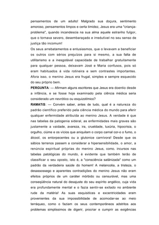 pensamentos de um adulto! Malgrado sua doçura, sentimento
amoroso, pensamentos limpos e certa timidez, Jesus era uma "criança-
problema", quando incandescia na sua alma aquele estranho fulgor,
que o tornava severo, desembaraçado e irredutível no seu senso de
justiça tão incomum!
Os seus arrebatamentos e entusiasmos, que o levavam a beneficiar
os outros com sérios prejuízos para si mesmo, a sua falta de
utilitarismo e a inesgotável capacidade de trabalhar gratuitamente
para qualquer pessoa, deixavam José e Maria confusos, pois só
eram habituados à vida rotineira e sem contrastes importantes.
Afora isso, o menino Jesus era frugal, simples e sempre esquecido
do seu próprio bem.
PERGUNTA: — Afirmam alguns escritores que Jesus era doentio desde
a infância, e se fosse hoje examinado pela ciência médica seria
considerado um nevrótico ou esquizotímico?
RAMATíS: — Convém saber, antes de tudo, qual é a natureza do
padrão científico preferido pela ciência médica do mundo para aferir
qualquer enfermidade atribuída ao menino Jesus. A verdade é que
nas tabelas da patogenia sideral, as enfermidades mais graves são
justamente a vaidade, avareza, ira, crueldade, luxúria, hipocrisia, o
orgulho, ciúme e os vícios que aniquilam o corpo carnal cor-o o fumo, o
álcool, os entorpecentes ou a glutonice carnívora! Desde que os
sábios terrenos passem a considerar a hipersensibilidade, o amor, a
renúncia espiritual próprias do menino Jesus, como. incursos nas
tabelas patológicas do mundo, é evidente que também terão de
classificar o seu oposto, isto é, a "consciência satãnizada" como um
padrão da verdadeira saúde do homem! A melancolia, a tristeza, o
desassossego e aparentes contradições do menino Jesus não eram
efeitos próprios de um caráter mórbido ou censurável, mas uma
conseqüência natural do desajuste do seu espírito angélico, cuja vida
era profundamente mental e o fazia sentir-se exilado no ambiente
rude da matéria! As suas esquisitices e excentricidades eram
provenientes da sua impossibilidade de acomodar-se ao meio
terráqueo, como o faziam os seus contemporâneos adstritos aos
problemas simplissimos de digerir, procriar e cumprir as exigências
 