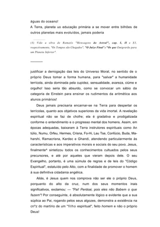 águas do oceano!
A Terra, planeta uo educação primária a se mover entre bilhões de
outros planetas mais evoluídos, jamais poderia


(3) Vide a obra de Ramatís "Mensagens            do Astral", cap. I, II e X I ,
respectivamente, "Os Tempos são Chegados", "O Juízo Final" e "Os que Emigrarão para
um Planeta Inferior".


──────


justificar a derrogação das leis do Universo Moral, no sentido de o
próprio Deus tomar a forma humana, para "salvar" a humanidade
terrícola, ainda dominada pela cupidez, sensualidade, avareza, ciúme e
orgulho! Isso seria tão absurdo, como se convocar um sábio da
categoria de Einstein para ensinar os rudimentos da aritmética aos
alunos primários!
    Deus jamais precisaria encarnar-se na Terra para despertar os
terrícolas, quanto aos objetivos superiores da vida imortal. A revelação
espiritual não se faz de chofre; ela é gradativa e prodigalizada
conforme o entendimento e o progresso mental dos homens. Assim, em
épocas adequadas, baixaram à Terra instrutores espirituais como An
túlio, Numu, Orfeu, Hermes, Crisna, Fo-Hi, Lau Tse, Confúcio, Buda, Ma-
harshi, Ramacrisna, Kardec e Ghandi, atendendo particularmente às
características e aos imperativos morais e sociais do seu povo. Jesus,
finalmente^ sintetizou todos os conhecimentos cultuados pelos seus
precursores, e até por aqueles que vieram depois dele. O seu
Evangelho, portanto, é uma súmula de regras e de leis do "Código
Espiritual", estatuído pelo Alto, com a finalidade de promover o homem
à sua definitiva cidadania angélica.
    Aliás, é Jesus quem nos comprova não ser ele o próprio Deus,
porquanto      do   alto   da   cruz,   num     dos    seus    momentos       inais
significativos, exclamou: — "Pai! Perdoai, pois eles não Babem o que
fazem"! Por conseguinte, é absolutamente lógico e evidente que a sua
súplica ao Pai, rogando pelos seus algozes, demonstra a existência na
cn^z do martírio de um " f i l h o espiritual", feito homem e não o próprio
Deus!
 