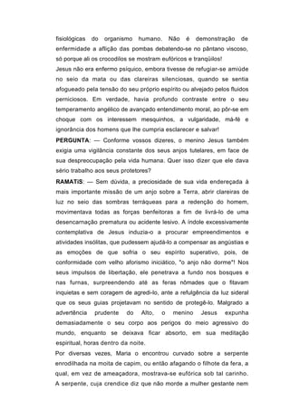 fisiológicas   do   organismo   humano.     Não   é   demonstração   de
enfermidade a aflição das pombas debatendo-se no pântano viscoso,
só porque ali os crocodilos se mostram eufóricos e tranqüilos!
Jesus não era enfermo psíquico, embora tivesse de refugiar-se amiúde
no seio da mata ou das clareiras silenciosas, quando se sentia
afogueado pela tensão do seu próprio espírito ou alvejado pelos fluidos
perniciosos. Em verdade, havia profundo contraste entre o seu
temperamento angélico de avançado entendimento moral, ao pôr-se em
choque com os interessem mesquinhos, a vulgaridade, má-fé e
ignorância dos homens que lhe cumpria esclarecer e salvar!
PERGUNTA: — Conforme vossos dizeres, o menino Jesus também
exigia uma vigilância constante dos seus anjos tutelares, em face de
sua despreocupação pela vida humana. Quer isso dizer que ele dava
sério trabalho aos seus protetores?
RAMATíS: — Sem dúvida, a preciosidade de sua vida endereçada à
mais importante missão de um anjo sobre a Terra, abrir clareiras de
luz no seio das sombras terráqueas para a redenção do homem,
movimentava todas as forças benfeitoras a fim de livrá-lo de uma
desencarnação prematura ou acidente lesivo. A índole excessivamente
contemplativa de Jesus induzia-o a procurar empreendimentos e
atividades insólitas, que pudessem ajudá-lo a compensar as angústias e
as emoções de que sofria o seu espírito superativo, pois, de
conformidade com velho aforismo iniciático, "o anjo não dorme"! Nos
seus impulsos de libertação, ele penetrava a fundo nos bosques e
nas furnas, surpreendendo até as feras nômades que o fitavam
inquietas e sem coragem de agredi-lo, ante a refulgência da luz sideral
que os seus guias projetavam no sentido de protegê-lo. Malgrado a
advertência    prudente    do   Alto,   o    menino    Jesus     expunha
demasiadamente o seu corpo aos perigos do meio agressivo do
mundo, enquanto se deixava ficar absorto, em sua meditação
espiritual, horas dentro da noite.
Por diversas vezes, Maria o encontrou curvado sobre a serpente
enrodilhada na moita de capim, ou então afagando o filhote da fera, a
qual, em vez de ameaçadora, mostrava-se eufórica sob tal carinho.
A serpente, cuja crendice diz que não morde a mulher gestante nem
 