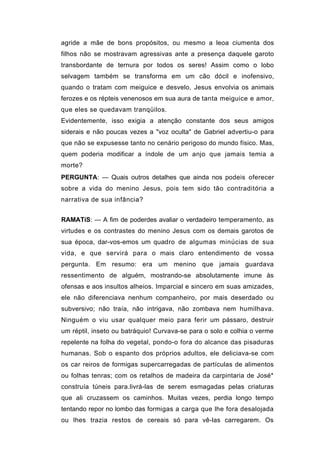 agride a mãe de bons propósitos, ou mesmo a leoa ciumenta dos
filhos não se mostravam agressivas ante a presença daquele garoto
transbordante de ternura por todos os seres! Assim como o lobo
selvagem também se transforma em um cão dócil e inofensivo,
quando o tratam com meiguice e desvelo, Jesus envolvia os animais
ferozes e os répteis venenosos em sua aura de tanta meiguice e amor,
que eles se quedavam tranqüilos.
Evidentemente, isso exigia a atenção constante dos seus amigos
siderais e não poucas vezes a "voz oculta" de Gabriel advertiu-o para
que não se expusesse tanto no cenário perigoso do mundo físico. Mas,
quem poderia modificar a índole de um anjo que jamais temia a
morte?
PERGUNTA: — Quais outros detalhes que ainda nos podeis oferecer
sobre a vida do menino Jesus, pois tem sido tão contraditória a
narrativa de sua infância?


RAMATíS: — A fim de poderdes avaliar o verdadeiro temperamento, as
virtudes e os contrastes do menino Jesus com os demais garotos de
sua época, dar-vos-emos um quadro de algumas minúcias de sua
vida, e que servirá para o mais claro entendimento de vossa
pergunta. Em resumo: era um menino que jamais guardava
ressentimento de alguém, mostrando-se absolutamente imune às
ofensas e aos insultos alheios. Imparcial e sincero em suas amizades,
ele não diferenciava nenhum companheiro, por mais deserdado ou
subversivo; não traía, não intrigava, não zombava nem humilhava.
Ninguém o viu usar qualquer meio para ferir um pássaro, destruir
um réptil, inseto ou batráquio! Curvava-se para o solo e colhia o verme
repelente na folha do vegetal, pondo-o fora do alcance das pisaduras
humanas. Sob o espanto dos próprios adultos, ele deliciava-se com
os car reiros de formigas supercarregadas de partículas de alimentos
ou folhas tenras; com os retalhos de madeira da carpintaria de José*
construía túneis para.livrá-las de serem esmagadas pelas criaturas
que ali cruzassem os caminhos. Muitas vezes, perdia longo tempo
tentando repor no lombo das formigas a carga que lhe fora desalojada
ou lhes trazia restos de cereais só para vê-las carregarem. Os
 