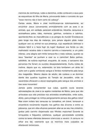 meninos da vizinhança, rudes e daninhos, então contavam a seus pais
as esquisitices do filho de Maria, provocando deles o conceito de que
"esse menino não é bem certo da cabeça".
Certas vezes, Maria e José mortificavam-se dolorosamente, ao
encontrar Jesus conversando animadamente com as aves e os
animais, que, em verdade, pareciam entendê-los. Advertia, censurava e
aconselhava patos, cães, marrecos, galinhas, cordeiros e cabritos,
apontando-lhes as imprudências e os perigos do mundo! Enxotava-os
para longe nos dias de matança, pois jamais alguém pôde matar
qualquer ave ou animal na sua presença, cujo espetáculo doloroso o
deixava febril e o fazia fugir do lugar! Qualquer ave ferida ou cão
maltratado recebia dele o máximo carinho e tratamento; e um júbilo
intenso, uma alegria sem limite tomava-lhe o rosto radioso, quando os
seus "doentes" se punham a voar ou a caminhar! Batia palmas,
satisfeito, de euforia espiritual, enquanto, às vezes, o sarcasmo dos
perversos lhe feriam os ouvidos desapiedadamente. Curtiu noites de
insônia, depois que viu, estarrecido, os bois tombarem um atrás do
outro com a goela vomitando sangue e feridos mortalmente pela lança
dos magarefes. Mesmo depois de adulto, ele custava a se dominar
diante dos quadros lugubres do Templo de Jerusalém, onde os
sacerdotes oficiavam a Jeová respingados pelo sangue dos animais e
das aves inocentes!
Jamais   podia   compreender    sua   culpa,   quando   ouvia   severas
admoestações de José e os apelos insistentes de Maria, para que não
arriscasse sua vida preciosa nos arvoredos envelhecidos, onde subia,
afoito, para proteger os ninhos perigosamente pensos dos galhos rotos!
Mas eram inúteis tais censuras ou conselhos; em breve, tornavam a
encontrá-lo novamente trepado nos galhos das árvores e entre os
pássaros, que em vôos efusivos pareciam aliar-se ao seu riso cristalino,
gratos pelo carinho dispensado aos filhotes implumes! Durante os
brinquedos e folguedos cotidianos, qualquer perversidade cometida
contra os seres inferiores deixava-o silencioso e severo. A censura no
olhar era tão veemente que os meninos mais culpados se
afastavam temerosos.
 