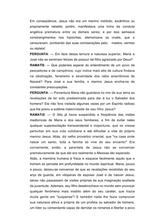 Em conseqüência, Jesus não era um menino mórbido, excêntrico ou
propriamente rebelde; porém, manifestava uma linha de conduta
angélica prematura entre os demais seres; e por isso semeava
constrangimentos nos hipócritas, atemorizava os cruéis, que o
censuravam, zombando das suas comiserações pelo;       insetos, vermes
ou répteis!
PERGUNTA: — Em face dessa ternura e natureza superior, Maria e
José não se sentiriam felizes de possuir tal filho agraciado por Deus?
RAMATÍS: — Que poderíeis esperar do entendimento de um povo de
pescadores e de campônios, cujo índice mais alto de cultura findava
na obstinação, fanatismo e severidade dos rabis anacrônicos de
Nazaré? Para José e sua família, o menino Jesus enchia-os de
constantes preocupações.
PERGUNTA: — Porventura Maria não guardava no imo de sua alma as
revelações de ter sido predestinada para dar à luz o Salvador dos
homens? Ela não fora visitada algumas vezes por um Espírito radioso
que lhe previu a sublime maternidade de seu filho Jesus?
RAMATíS: — O Alto já havia suspendido a freqüência das visões
medlúnicas de Maria e dos seus familiares, a fim de evitar neles
qualquer superexcitação transcendental e inoportuna, que os viesse
perturbar em sua vida cotidiana e até dificultar a vida do próprio
menino Jesus. Aliás, diz velho provérbio oriental, que "na casa onde
nasce um santo, toda a família só vive do seu encanto!" Era
conveniente, então, a parentela de Jesus não se convencer
prematuramente de que ele era realmente o Messias tão esperado.
Aliás, a memória humana é fraca e esquece facilmente aquilo que o
homem só percebe em profundidade no mundo espiritual. Maria, pouco
a pouco, deixou-se convencer de que as revelações recebidas do seu
anjo de guarda, em vésperas de esposar José e de nascer Jesus,
talvez não passassem de visões próprias da sua imaginação exaltada
da juventude. Ademais, seu filho desabrochava no mundo sem provocar
qualquer fenômeno mais insólito além do seu caráter, que trazia
muita gente em "suspense"! E também nada lhe fazia comprovar
sua natureza altiva e própria de um profeta ou salvador de homens,
um líder ou comandante capaz de derrotar os romanos e libertar o povo
 