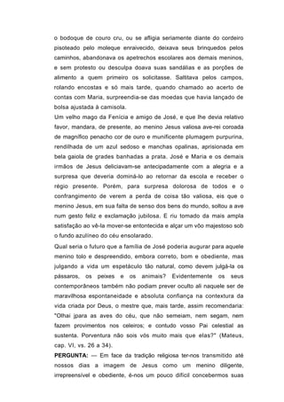 o bodoque de couro cru, ou se afligia seriamente diante do cordeiro
pisoteado pelo moleque enraivecido, deixava seus brinquedos pelos
caminhos, abandonava os apetrechos escolares aos demais meninos,
e sem protesto ou desculpa doava suas sandálias e as porções de
alimento a quem primeiro os solicitasse. Saltitava pelos campos,
rolando encostas e só mais tarde, quando chamado ao acerto de
contas com Maria, surpreendia-se das moedas que havia lançado de
bolsa ajustada à camisola.
Um velho mago da Fenícia e amigo de José, e que lhe devia relativo
favor, mandara, de presente, ao menino Jesus valiosa ave-rei coroada
de magnífico penacho cor de ouro e munificente plumagem purpurina,
rendilhada de um azul sedoso e manchas opalinas, aprisionada em
bela gaiola de grades banhadas a prata. José e Maria e os demais
irmãos de Jesus deliciavam-se antecipadamente com a alegria e a
surpresa que deveria dominá-lo ao retornar da escola e receber o
régio presente. Porém, para surpresa dolorosa de todos e o
confrangimento de verem a perda de coisa tão valiosa, eis que o
menino Jesus, em sua falta de senso dos bens do mundo, soltou a ave
num gesto feliz e exclamação jubilosa. E riu tomado da mais ampla
satisfação ao vê-la mover-se entontecida e alçar um vôo majestoso sob
o fundo azulíneo do céu ensolarado.
Qual seria o futuro que a família de José poderia augurar para aquele
menino tolo e despreendido, embora correto, bom e obediente, mas
julgando a vida um espetáculo tão natural, como devem julgá-la os
pássaros,   os   peixes   e   os   animais?   Evidentemente   os   seus
contemporâneos também não podiam prever oculto ali naquele ser de
maravilhosa espontaneidade e absoluta confiança na contextura da
vida criada por Deus, o mestre que, mais tarde, assim recomendaria:
"Olhai jpara as aves do céu, que não semeiam, nem segam, nem
fazem provimentos nos celeiros; e contudo vosso Pai celestial as
sustenta. Porventura não sois vós muito mais que elas?" (Mateus,
cap. VI, vs. 26 a 34).
PERGUNTA: — Em face da tradição religiosa ter-nos transmitido até
nossos dias a imagem de Jesus como um menino diligente,
irrepreensível e obediente, é-nos um pouco difícil concebermos suas
 