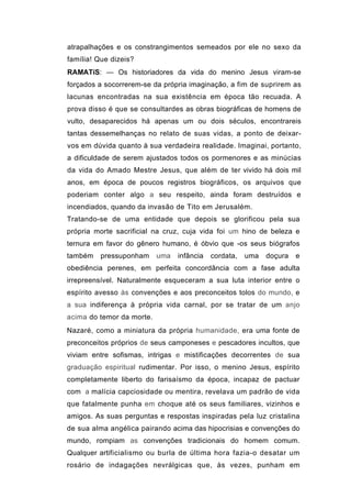 atrapalhações e os constrangimentos semeados por ele no sexo da
família! Que dizeis?
RAMATíS: — Os historiadores da vida do menino Jesus viram-se
forçados a socorrerem-se da própria imaginação, a fim de suprirem as
lacunas encontradas na sua existência em época tão recuada. A
prova disso é que se consultardes as obras biográficas de homens de
vulto, desaparecidos há apenas um ou dois séculos, encontrareis
tantas dessemelhanças no relato de suas vidas, a ponto de deixar-
vos em dúvida quanto à sua verdadeira realidade. Imaginai, portanto,
a dificuldade de serem ajustados todos os pormenores e as minúcias
da vida do Amado Mestre Jesus, que além de ter vivido há dois mil
anos, em época de poucos registros biográficos, os arquivos que
poderiam conter algo a seu respeito, ainda foram destruídos e
incendiados, quando da invasão de Tito em Jerusalém.
Tratando-se de uma entidade que depois se glorificou pela sua
própria morte sacrificial na cruz, cuja vida foi um hino de beleza e
ternura em favor do gênero humano, é óbvio que -os seus biógrafos
também    pressuponham     uma   infância   cordata,   uma   doçura   e
obediência perenes, em perfeita concordância com a fase adulta
irrepreensível. Naturalmente esqueceram a sua luta interior entre o
espírito avesso às convenções e aos preconceitos tolos do mundo, e
a sua indiferença à própria vida carnal, por se tratar de um anjo
acima do temor da morte.
Nazaré, como a miniatura da própria humanidade, era uma fonte de
preconceitos próprios de seus camponeses e pescadores incultos, que
viviam entre sofismas, intrigas e mistificações decorrentes de sua
graduação espiritual rudimentar. Por isso, o menino Jesus, espírito
completamente liberto do farisaísmo da época, incapaz de pactuar
com a malícia capciosidade ou mentira, revelava um padrão de vida
que fatalmente punha em choque até os seus familiares, vizinhos e
amigos. As suas perguntas e respostas inspiradas pela luz cristalina
de sua alma angélica pairando acima das hipocrisias e convenções do
mundo, rompiam as convenções tradicionais do homem comum.
Qualquer artificialismo ou burla de última hora fazia-o desatar um
rosário de indagações nevrálgicas que, às vezes, punham em
 