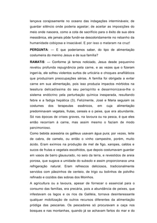 lançava corajosamente no oceano das indagações intermináveis; de
guardar silêncio onde poderia agastar; de aceitar as imposições do
meio onde nascera, como a cota de sacrifício para o êxito de sua obra
messiânica, ele jamais pôde fundir-se descoloridamente no rebanho da
humanidade cobiçosa e insaciável. E por isso o mataram na cruz!

PERGUNTA: — E que poderíamos saber, do tipo de alimentação
costumeira do menino Jesus e de sua família?

RAMATíS: — Conforme já temos noticiado, Jesus desde pequenino
revelou profunda repugnância pela carne, e as vezes que o fizeram
ingeri-la, ele sofreu violentos surtos de urticária e choques anafiláticos
que produziram preocupações sérias. A família foi obrigada a evitar
carne em sua alimentação, pois isso produzia impactos mórbidos na
tessitura delicadíssima do seu perispírito e desarmonizava-lhe o
sistema endócrino pela perturbação química inesperada, resultando
febre e a fadiga hepática (3). Felizmente, José e Maria seguiam os
costumes       dos   terapeutas    essênicos,     em    cuja    alimentação
predominavam vegetais, frutas, cereais e o peixe, que era abundante.
Só nas épocas de crises graves, na lavoura ou na pesca, é que eles
então recorriam à carne, mas assim mesmo o faziam de modo
parcimonioso.
Como bebida acessória os galileus usavam água pura; por vezes, leite
de cabra, de camelo, ou então o vinho campestre, porém, muito
ácido. Eram exímios na produção de mel de figo, xaropes, caldos e
sucos de frutas e vegetais escolhidos, que depois costumavam guardar
em vasos de barro glausurado, no seio da terra, e revestidos de areia
porosa, que sugava a umidade do subsolo e assim proporcionava uma
refrigeração    natural.   Eram   refrescos   deliciosos,   tradicionalmente
servidos com pãezinhos de centeio, de trigo ou bolinhos de polvilho
refinado e cozidos das sobras dos Moinhos.
A agricultura ou a lavoura, apesar de fornecer o essencial para o
consumo das famílias, era precária, pois a abundância de peixes, que
infestavam os lagos e os rios da Galiléia, tornava desinteressante
qualquer mobilização de outros recursos diferentes da alimentação
pródiga das pescarias. Os pescadores só procuravam a caça nos
bosques e nas montanhas, quando já se achavam fartos do mar e do
 