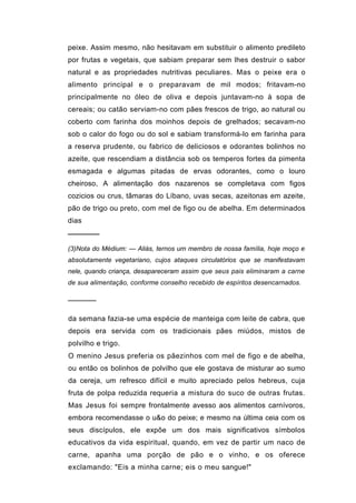 peixe. Assim mesmo, não hesitavam em substituir o alimento predileto
por frutas e vegetais, que sabiam preparar sem lhes destruir o sabor
natural e as propriedades nutritivas peculiares. Mas o peixe era o
alimento principal e o preparavam de mil modos; fritavam-no
principalmente no óleo de oliva e depois juntavam-no à sopa de
cereais; ou catão serviam-no com pães frescos de trigo, ao natural ou
coberto com farinha dos moinhos depois de grelhados; secavam-no
sob o calor do fogo ou do sol e sabiam transformá-lo em farinha para
a reserva prudente, ou fabrico de deliciosos e odorantes bolinhos no
azeite, que rescendiam a distância sob os temperos fortes da pimenta
esmagada e algumas pitadas de ervas odorantes, como o louro
cheiroso, A alimentação dos nazarenos se completava com figos
cozicios ou crus, tâmaras do Líbano, uvas secas, azeitonas em azeite,
pão de trigo ou preto, com mel de figo ou de abelha. Em determinados
dias
──────
(3)Nota do Médium: — Aliás, ternos um membro de nossa família, hoje moço e
absolutamente vegetariano, cujos ataques circulatórios que se manifestavam
nele, quando criança, desapareceram assim que seus pais eliminaram a carne
de sua alimentação, conforme conselho recebido de espíritos desencarnados.

──────

da semana fazia-se uma espécie de manteiga com leite de cabra, que
depois era servida com os tradicionais pães miúdos, mistos de
polvilho e trigo.
O menino Jesus preferia os pãezinhos com mel de figo e de abelha,
ou então os bolinhos de polvilho que ele gostava de misturar ao sumo
da cereja, um refresco difícil e muito apreciado pelos hebreus, cuja
fruta de polpa reduzida requeria a mistura do suco de outras frutas.
Mas Jesus foi sempre frontalmente avesso aos alimentos carnívoros,
embora recomendasse o u&o do peixe; e mesmo na última ceia com os
seus discípulos, ele expõe um dos mais significativos símbolos
educativos da vida espiritual, quando, em vez de partir um naco de
carne, apanha uma porção de pão e o vinho, e os oferece
exclamando: "Eis a minha carne; eis o meu sangue!"
 